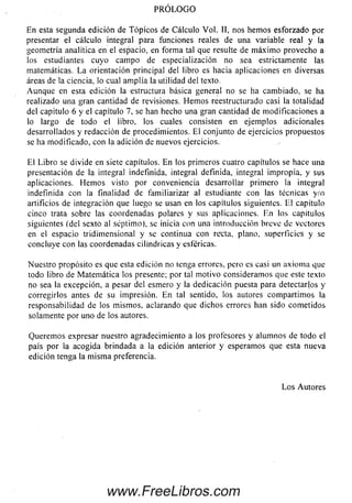 PRÓLOGO
En esta segunda edición de T ópicos de Cálculo Vol. II, nos hem os esforzado por
presentar el cálculo integral para funciones reales de una variable real y la
geometría analítica en el espacio, en form a tal que resulte de m áxim o provecho a
los estudiantes cuyo cam po de especialización no sea estrictamente las
matemáticas. L a orientación principal del libro es hacia aplicaciones en diversas
áreas de la ciencia, lo cual am plía la utilidad del texto.
Aunque en esta edición la estructura básica general no se ha cam biado, se ha
realizado una gran cantidad de revisiones. H em os reestructurado casi la totalidad
del capitulo 6 y el capítulo 7, se han hecho una gran cantidad de m odificaciones a
lo largo de todo el libro, los cuales consisten en ejemplos adicionales
desarrollados y redacción de procedimientos. El conjunto de ejercicios propuestos
se ha m odificado, con la adición de nuevos ejercicios.
E l Libro se divide en siete capítulos. E n los prim eros cuatro capítulos se hace una
presentación de la integral indefinida, integral definida, integral impropia, y sus
aplicaciones. H em os visto por conveniencia desarrollar primero la integral
indefinida con la finalidad de fam iliarizar al estudiante con las técnicas y/o
artificios de integración que luego se usan en los capítulos siguientes. El capítulo
cinco trata sobre las coordenadas polares y sus aplicaciones. En los capítulos
siguientes (del sexto al séptimo), se inicia con una introducción breve de vectores
en el espacio tridim ensional y se continua con recta, plano, superficies y se
concluye con las coordenadas cilindricas y esféricas.
Nuestro propósito es que esta edición no lenga errores, pero es casi un axiom a que
todo libro de Matem ática los presente; por tal m otivo consideram os que este texto
no sea la excepción, a pesar del esmero y la dedicación puesta para detectarlos y
corregirlos antes de su impresión. E n tal sentido, los autores com partim os la
responsabilidad de los m ism os, aclarando que dichos errores han sido com etidos
solamente por uno de los autores.
Querem os expresar nuestro agradecimiento a los profesores y alum nos de todo el
país por la acogida brindada a la edición anterior y esperam os que esta nueva
edición tenga la m ism a preferencia.
L o s Autores
www.FreeLibros.com
 