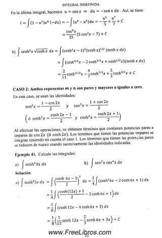 INTEGRAL INDEFINIDA
E n la últim a integral, hacem os u = eos x =* du = - s e n x dx . A sí, se tiene
/ = J (1 - ii2) u 4 ( - d u ) = - f Cu4 - u6)du = - y + y + C
•(5 eos2* - 7) + C
co s5x
35
b) f se n h 5x V ^ i h l d x = J (cosh2x - l ) 2(cosh x ? ' 2 (senh x dx)
= J (cosh9/2x - 2 cosh 5/2x + cosh 1/zx )(se n h x dx)
= J L c o s h 11/2x - ~ cosh7/2x +  cosh3/2x + C
11 7 3
CASO 2: Ambos exponentes m y n son pares y mayores o iguales a cero.
En este caso, se usan las identidades:
1 - eos 2x , 1 + eos 2 x
se n 2x = -------^------- y C° = -------2-------
/ eosh 2 x - 1 . , cosh 2 x +
í ó se n h 2x ------------- y cosh x = ----- - J
A l efectuar las operaciones, se obtienen términos que contienen potencias pares e
impares de eos 2 x (ó cosh 2 x). L o s términos que tienen las potencias impares se
integran teniendo en cuenta el caso 1. L o s términos que tienen las potencias pares
se reducen de nuevo usando sucesivamente las identidades indicadas.
Ejemplo 41. Calcule las integrales:
a) J se n h 43 x dx b) f se n 2x c o s4x d x
Solución
a, f senh-3, ¿ r = / ( E S Í J p i ) 2 dx = i J(c o Sh>6* - 2 cosh 6 * + 1) dx
= 1 f ( £ £ í < y í l í l _ 2 c0 sh 6 , + l ) d ,
= ^ | (cosh 1 2 x - 4 cosh 6x 4- 3) dx
= i f — senh 1 2 x - ^ s e n h 6x + 3 x ) + C
8 12 3 >
33
www.FreeLibros.com
 