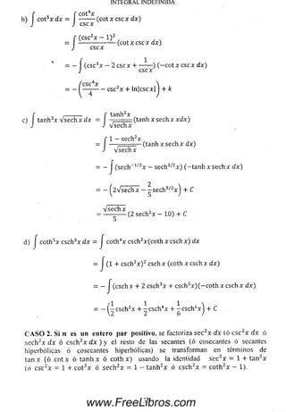 f f C0t4X ,
b) cot5x d x = -------- ( c o t x c s c x d x )
J J CSC X
INTEGRAL INDEFINIDA
f (csc2x — l ) 2
= -------------------(cot x csc x dx)
J cscx
= - í (csc3x - 2 cscx 4-------- ) ( - c o t x e scx dx)
J cscx
c4x 
--------csc2x + ln|cscx| I + k
f , ,--------- f tanh2x
c) tanh3x v s e c h x d x = ,........: (tanh x sech x x a x )
J J V se c h x
1— sech2xf 1 - se c rrx
= — ^ = = _ (tanh x sech x dx)
J V se c h x
= - J (sech~1/2x — sech3/,2x ) (— tanh x sech x dx)
= —^2V se c h x — - s e c h 5/2x j + C
d) j coth5x csch3x d x = J coth4x csch2x(coth x c sc h x ) dx
= J (1 + csch2x ) 2 csch x (coth x csch x d x)
= - J (csch x + 2 csch3x + csch5x )(-c o t h x c sc h x d x)
n i i 
= — I - cschzx + - csch4x + - csch6x 1+ C
2 2 6 /
CASO 2. Si n es un entero par positivo, se factoriza se c2x d x (ó c sc 2x d x ó
sech2x d x ó c sch 2x d x ) y el resto de las secantes (ó cosecantes ó secantes
hiperbólicas ó cosecantes hiperbólicas) se transforman en térm inos de
tan x (ó c o tx ó tanh x ó coth x) usando la identidad se c 2x = 1 + ta n 2x
(ó c sc 2x = 1 + cot2x ó se ch 2x = 1 - tan h 2x ó csch 2x = co th 2x - 1).
www.FreeLibros.com
 