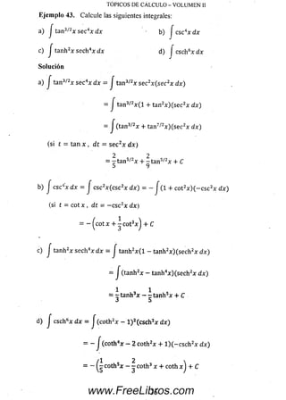 c) J tanh2x sech4x dx d) j csch6xdx
Solución
a) j tan3/2x s ec4x d x = J tan3/2x s ec2x(sec2x dx)
= j tan3/2x ( l + tan2x )(se c 2x dx)
- J (tan3/<2x + tan7/2x )(se c 2x dx)
(si t = tan x , dt = se c 2x dx)
2 2
= - t a n 3/2x + - t a n 5/2x + C
O 7
b) J csc4x dx = J csc2x (c sc 2x dx) = - J (1-f cot2x ) ( - c s c 2x dx)
(si t = cot x , dt = — csc2x dx)
= - ^cot x + ^ cot3x j + C
c) j tanh2x sech4x d x = / tanh2x ( l - tanh2x )(se c h 2x dx)
= J ( tanh2x - tanh4x )(se c h 2x dx)
1 , 1
= - t a n h 3x - - t a n h 5x + C
d) J csch6x dx - J (coth2x - l ) 2(csch2x dx)
= - J (coth4x - 2 coth2x + l ) ( - c s c h 2x dx)
TOPICOS DE CALCULO - VOLUMEN II
Ejemplo 43. Calcule las siguientes integrales:
a) J tan3/2x sec4x dx b) j csc4x dx
= - ^ -c o th 5x - - coth3 x + coth xj + C
36www.FreeLibros.com
 