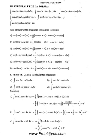 INTEGRAL INDEFINIDA
III. I N T E G R A L E S D E L A F O R M A :
J se n (mx) cos(nx) d x , J sen(mx)sen(nx)dx, J eos(mx) cos(nx) d x ,
J senh(mx) co sh (n x ) d x , J senh(mx)senh(nx)dx y
j co sh (m x) co sh (n x ) dx.
Para calcular estas integrales se usan las fórmulas:
1
a) sen (mx) eos (nx) = - [sen(m - n)x + sen (m + n)x]
b) se n (m x )se n (n x ) = - [cos(m - n ) x - eos(m + n) x]
c) eos (mx) eos (nx) = - [cos(m - n) x 4- eos (m + n) x]
1
d) se n h (m x) co sh (n x ) = - [senh(m + n)x + senh(m - n)x]
1
e) se n h (m x) se n h (n x ) = - [cosh(m + n)x —eosh(m — n)x]
1
f) co sh (m x) co sh (n x ) = — [cósh(m + n) x + eosh(m — n)x]
E jem plo 44. Calcule las siguientes integrales:
a) J sen 2x eos 3x dx b) j eos 3x eos 4x dx
c) j senh d) J cosh 4x senh x dx
Solución
a) J sen 2 x c o s 3 x dx = - J [sen(2 — 3 )x + se n (2 4- 3 )x ]d x
= 2 / ^S6n ~ S8n X^ X ~ 2 ( ------ 5-*" C°S * ) +
b) J c o s 3 x c o s 4 x d x = - J [ c o s ( —x ) 4-eos 7 x]d x = - ^ s e n x 4-- s e n 7 x )
c) J senh 3x senh 4 x d x = - J [ c o s h 7x — c o sh x jd x
www.FreeLibros.com
 