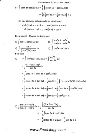 d) J cosh 4 x se nh x d x = —j [senh 5 * - senh 3 x ] d x
1/1 1 
= 2 5 C° S ~ 3 C0S 3x) + ^
E n este ejemplo, se han usado las identidades:
s e n h ( - u ) = - s e n h u , s e n ( - u ) = - s e n u
c o sh (— u ) = c o s h u , c o s ( - u ) = c o su
E je m p lo 45. Calcule las integrales:
y í i ~ . í sen4* + eos4*
a) I se n 3( 3 * ) t a n 3 * d * b) ------ ------------T-dx
J J sen2* — eos2*
f e o s * r
c) ■ ■dx d) I eos3* sen 3* dx
J V'sen7 (2 *)eos* J
So lu ción
f f sen43x
a) / = se n 3(3 * ) tan 3 * dx = ------— dx
J J eos 3 *
_ J (1 - cos23 * ) 2
TOPICOS DE CALCULO - VOLUMEN II
eos 3 *
-dx
b)
= J(sec3x - 2 eos 3* + cos33*)d*
1 2 1 f
= -ln |sec3 x + tan 3*| - - sen 3* + - I (1 - sen23*)(3 eos 3* dx)
1 2 1/ 1 
= -ln |sec3 * + tan 3*| - - sen 3* + - (sen 3* - -s e n 33* + C
j 3 3 V 3 /
1 , 1 1
= -ln |sec3 * 4- tan 3*| - -se n 3* - - s e n 33* + C
■J J 7
f sen4* + eos4* r 4 (2 + 2 cos22*)
-----i -----------J~ d x = ------------- ñ--------d x
J sen2* - eos2* J - e o s 2*
-lí (se c 2* + eos 2x )d x
1 , 1
= --rh i(s e e 2 * + tan 2*| - -s e n 2* + C
4 4
38www.FreeLibros.com
 
