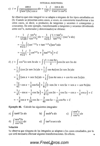 c) /
INTEGRAL INDEFINIDA
cos * I f cos x dx
- f C0SX H - 1 f
J Ysen^(2xT co sx V 2 7 J V s e n 7x c o s8*
Se observa que esta integral no se adapta a ninguno de los tipos estudiados en
(I). Cuando se presentan estos casos, a veces, es conveniente transform ar a los
otros casos, es decir, a productos de tangentes y secantes ó cotangentes y
cosecantes. E n este ejemplo, transform ando a tangentes y secantes (dividiendo
entre e o s5*, numerador y denominador) se obtiene:
1 f se c4* 1 f 1 + tan2*
' = V l 2 8 J ta n 7/3* = Í V f J ta n 7/3* O 0" * d * )
1
, . .tan 7/3x + tan 1/3* ) s e c 2* d *
4V2J v J
= —rrz ( —- cot4/3* + - t a n 2/3* ) + C
4V2V 4 2 )
f 7 f (1 + eos 4*
d) } = I cosJ2* sen 3* dx = J ^-------------J eos 2* sen 3* dx
4 / ( c „ s 2 x Sen 3 ^ + Í J eos 4*(cos 2* sen 3x)dx
= - J [sen * + sen 5*]dx + - J [eos 4* sen *+ eos 4* sen 5x]dx
1 1 1 ir
= — —eos * - - eos 5* + - I [-sen 3* + sen 5* + sen * + sen 9x]dx
 ( 1  1/1 1 1 
= - —eos * - - eos 5 * I + - - eos 3* —- eos 5 * - eos * -----eos * + C
4 V 5 / 8 3 5 9 /
3 1 3 1
= - - eos * + — eos 3*- — eos 5 * - — eos 9* + C
8 24 40 72
E je m plo 46. Calcule las siguientes integrales:
f f f sen^x
a) j tanh42 * d x b) I seeh3x d x e) I —— dx
, ^
d)
e o s“*
f s e n 43 * f
----- T¿—dx e) ta n ¿ x s e c * d *
J e o s33 * J
Solución
Se observa que ninguna de las integrales se adaptan a los casos estudiados, por lo
que será necesario efectuar algunas transformaciones. E n efecto, •
39
www.FreeLibros.com
 