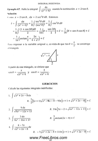 INTEGRAL INDEFINIDA
dxf dx
l:)riii|)lo 47. Halle la integral J + usando la su stitu ció n x = 2 tan i
Sol ut-ion
( .uno x = 2 tan 0 , dx — 2 sc c 29 d9. Entonces
dx l f sec29 dB 1
i
f dx I f see 0 dB 1 f
1 f (1 + cos 2 9 )d 9 1
'i
)
- i J
1
( arctan - 4- , ,
16 V 2 4 + x 2
2 16
x 2 x
sen 20
+ C = — [0 + sen 0 cos 0] + C
16
4 -C
l’.tra regresar a la variable original x, en vista de que tan # = - , se construye
d triángulo
A partir de este triángulo, se obtiene que
sen 0 =
V x 2 + 4
y eos ti = —
V x 2 4- 4
E J E R C I C I O S
Calcule las siguientes integrales indefinidas:
1.
/
+ 2x — 8 dx
R.
9 dx
3.
V 9 x z - 12x + 13
3 dx
4 x 2 — 16x 4-17
4 — Ix
-[(x 4- l)Vx2- « x - 8 - 9 ln |x 4- 1 4- J x 2 4- 2x - 8|J 4- C
fl. 3 ln [3x - 2 4- V 6 * 2 - 1 2 x T l 3 ] 4- C
fi. -a rc t a n (2 x - 4) 4- C
V x 2 4- 2x —8
:dx
ß. - 7a/x2 4- 2x - 8 4- 11 ln x 4- 1 4- v x 2 4- 2x - 8| 4- C
41
www.FreeLibros.com
 