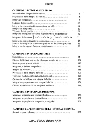 I N D I C E
C A P I T U L O 1: I N T E G R A L I N D E F I N I D A
Antiderivada e integración indefinida.......................................... 1
Propiedades de la integral indefinida..................................... 4
Integrales inm ediatas........................................................... 5
M étodos de integración........................................................ 10
Integración por sustitución o cam bio de variable............. 11
Integración por p arte s.................................... 20
Técnicas de integración........................................................ 29
Integrales de algunas funciones trigonométricas e hiperbólicas 32
integrales de la form a / sen™* cos-x dx y f s , n ^ x cosk’ x dx 32
Integración por sustitución trigonom étrica................................ 45
M étodo de integración por descom posición en fracciones parciales 56
Integración de algunas funciones irracionales......................... 68
C A P I T U L O 2: I N T E G R A L D E F I N I D A
Sum atorias............................................................................ 95
Cálculo del área de una región plana por sum atorias.............. 104
Sum a superior y sum a in fe rio r............................................ 112
Integrales inferiores y su p e rio re s.......................................... 115
Integral de Riem ann .............................................................. 116
Propiedades de la integral definida ....................................... 120
Teorem as fundamentales del cálculo integral........................ 121
C am b ia de variable en una integral d e fin id a ........................ 130
Integración por partes en una integral d e fin id a ...................... 134
Cálculo aproxim ado de las integrales definidas................... 144
C A P I T U L O 3: I N T E G R A L E S I M P R O P I A S
Integrales im propias con límites infinitos.............................. 149
Integrales im propias con límites fin ito s............................... 152
Integrales im propias con integrando no negativo............. . 161
C A P I T U L O 4: A P L I C A C I O N E S D E L A I N T E G R A L D E F I N I D A
Área de regiones p la n a s....................... .................................. 167
www.FreeLibros.com
 