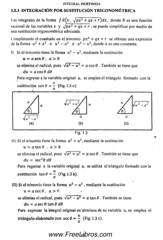 INTEGRAL INDEFINIDA
1.5.3 IN T E G R A C IÓ N P O R SUSTITU CIÓ N T R IG O N O M É T R IC A
Las integrales de la form a f R(x , J p x 2 + qx + r )d x , donde R es una función
racional de las variables x y J p x 2 + qx + r , se puede sim plificar por m edio de
una sustitución trigonom étrica adecuada.
Com pletando el cuadrado en el trinom io p x 2 + qx + r se obtiene una expresión
de la form a u2 + a 2 ó u2 —a2 ó a2 —u2, donde a es una constante.
I) S i el trinom io tiene la form a a2 —u2, mediante la sustitución
u - a se n 9 , a > 0
se elim ina el radical, pues V a 2 - u 2 = a eos 9 . Tam bién se tiene que
d.u = a eos 9 dO
Para regresar a la variable original u, se emplea el triángulo form ado con la
u
sustitución sen 6 = — (Fig. 1.3 a).
(a)
Fig. 1.3
II) Si el trinom io tiene la form a a 2 + u 2, mediante la sustitución
u - a tan Q , a > 0
se elim ina el radical, pues Va2+ u 2 = a sec 9 . Tam bién se tiene que
du = se c 29 d 8
Para regresar a la variable original u, se utiliza el triángulo form ado con la
u
sustitución tan 9 = - (Fig. 1.3 b).
a
III) S i él trinom io tiene la form a u2 t - a 2 ,mediante la sustitución
u = a sec 6 , a > 0
se elim ina el radical, pues Vu2- a 2 = a tan 6 . Tam bién se tiene
du = a sec 9 tan 9 d9
Para expresar la integral original en términos de su variable u, se emplea el
u
triá n g u lo e la b o ra d o con se cfi = - (Fig. 1.3 c).
45www.FreeLibros.com
 