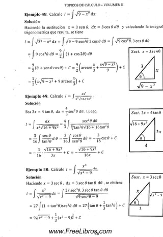 TOPICOS DE CÁLCULO - VOLUMEN II
Ejemplo 48. Calcule / = J ^9 - x 2 dx.
Solución
Haciendo ia sustitución * = 3 sen 8, dx - 3 eos 8 dd y calculando la integral
trigonométrica que resulta, se tiene
/ = j V 3 2 — x 2 dx — J ^p^-^^señ2d 3 eos 9 dd
= J 9 eos26 dd = - J (1 + eos 29) dd
cos20 .3 eos 6 dd
9 9 ( x xV9 - x2
= - ( 0 4-sen 0 eos 9) + C = - I arcsen-4------- -------
-( Xy¡9 - x 2 + 9 aresen - ) + C
E je m p lo 4 9. Calcule / = /
dx
x 2-J16+ 9X 2
Solución
Sea 3x = 4 ta n 0 , dx = - s e c 28 dd. Luego,
í dx _ 4 f
J x 2V l 6 4- 9x2 ~ 3 J
sec2d dd
x 2V l 6 4- 9x2 3 J ^ t a n 20 V 1 6 4- 16tan20
3 f secd 3 f c o sí
= — -----T - d d = — -----— d 0
16 J tan2d 16 Jsen2d 16
-C S C 0 4- C
3 V 1 6 4 -9 x 2 V 1 6 4-9X 2 „
. + c = ----------—-------- + c
16 3x 16x
:dx.E je m p lo 50. Calcule / ,
J V x 2 — 9
Solución
Haciendo x = 3 sec 9, dx = 3 sec 9 tan 9 d9 , se obtiene
27 sec30 .3 sec d tan d dd
V 9 sec20 — 9
( x J f :
= d x =
J V x 2 — 9 J
= 27 J ( 1 4- tan20 )se c 20 d d = 27 (tan d 4- - t a n 3flj 4-
= 9 v 'x 2 — 9 4- - ( x 2 — 9 )2 4- C
O
46www.FreeLibros.com
 