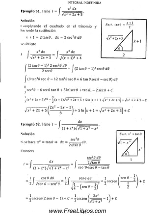 I'li'iiiplo 51. Halle I = J
INTEGRAL INDEFINIDA
X 3 dx
V x 2 + 2x 4- 5
Solución
i ompletando el cuadrado en el trinom io y
Imi icndo la sustitución
v I 1 = 2 tan 9 , dx = 2 secz 9 dd
M' obtiene
x 3 dx f x 3 dx
/ V x 2 + 2x + 5 J J ( x + l ) 2 + 4
I (2 tan 0 — l ) 3 2 see20 dd
2 se c 0
= J (2 tan 0 - l ) 3 see 8 dd
(8 tan30 see 6 - 1 2 tan20 see 0 4- 6 tan 6 see 0 - see 0) dd
H
see30 - 6 see 8 tan 8 + 5 ln|see0 + tan 8  - 2 see 8 + C
1 3 t____________________
(xz + 2x + 5 ) 3/2 - - (x + 1)V* 2 + 2x + 5 + 5 In x + 1 + *Jx2+ 2x + s| - J x ^ T Y T s + C
( 2 x 2 - 5 x - 5 ^
lije m p lo 52. Halle /
Solución
/
4- 5 ln ¡x + 1 + V * 2 + 2 x + 5| + C
dx
(1 + X 4)a//T + X 4 - X 2"
se c20
Si se hace x ¿ = tan 0 => dx = — ;— . dft.
líntonces
/
dx
-/■
see20 d 0
(1 +x4)VVl + x 4 - x 2 ■> see20 Vsee 0 — tan 0
e o s0 d 0
V sen 0 — se n 20 1 / l T
eos 0 d8
z 2
-a rc se n + C
1 1 / 2x 2
= -a re se n (2 sen 0 - 1 ) 4- C = - arcsen - ^ =
2 2 V v i + x 4
1 4-C
47www.FreeLibros.com
 