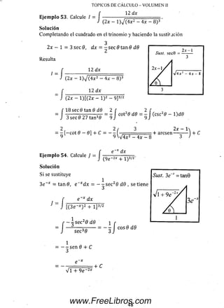 TOPICOS DE CALCULO - VOLUMEN II
12 dx
/;
Ejemplo 53. Calcule / - , __________________
(2x - l ) / ( 4 x 2 - 4x - 8 )3
Solución
Com pletando el cuadrado en el trinom io y haciendo la sustit jción
2x - 1 = 3 sec 9, dx = - sec 9 tan 9 d.9
Resulta
/
= /
- /
■ /
12 dx
(2x - 1 ) V (4x2 —4x —8)3
12 dx
{2.x —l) [ ( 2 x — l ) 2 — 9 ]3/2
18 sec 8 tan 9 dd 2
3 s e c 0 2 7 t a n 30 9
J cot26 d9 = — j (esc29 —1)d 6
2 , 2 /
= — [—cot 6 — 0] + C = — (■
Ejem plo 54. Calcule J
Solución
Si se sustituye
/
9 V V 4 x 2 - 4x - 8
e _:>f dx
2x - 1
+ aresen— -— J + C
(9e~2x + 1)3/2'
3e * = tanfl, e = - - s e c 29 d9 , se tiene
= J
e x dx
[(3 e ~x) 2 + I ]3/2
r ~ 3 sec29 d9  r
J sec39 3 J eos 9 d9
--se n 9 + C
Vi + 9e~2*
+ C
48
www.FreeLibros.com
 