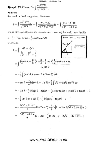 R|cinplo 55. Calcule / = I XV * X-d*
J V 2 —x
Solución
Racionalizando el integrando, obtenemos
f x  [ i - x f x ( l ~ x ) r x ( l - x) dx
J V 2 - x X ~ J V l ^ / 2 ^ X ~  V x 2 - 3 x + 2
INTEGRAL INDEFINIDA
Aliora bien, completando el cuadrado en el trinom io y haciendo la sustitución
3 1 1
- = - sec 8, dx = - sec 8 tan 8 d8
2 2 2
Sust. 2x - 3 = se c 9
c obtiene
2x-3/
ly / x 1 - 3 x + 2
f x ( l - x ) d x
 ( y 1
/ Q 
1
2
r ^ sec 8 + ( l - ^ - i sec ^ sec 6 tan 0 dd
^ tan 8
= - - J (se c 38 + 4 se c28 4- 3 sec 8) dd
3 1 r ------------------
= - tan 8 - - ln | s e c 0 + tan 8 - - y/l + tan 20 sec2d dd
4 4 J
3 1
= - t a n 8 - - ln | s e c 0 4- tan 8 |- - ( s e c 8 tan 8 + ln|sec0 4- tan 0 4- C
4 o
1 7
= - - t a n 0 (8 4- s e c 0 ) - -ln | s e c 0 4- tan 8 4- C
O O
2sJx 2 —3x 4- 2 7 i ____________
= -----------------------(8 + 2x - 3) - - l n 2x - 3 4- 2 j x 2 - 3x 4- 2 4- C
O O ' '
y j — 3x “h 2 7 i ____ i
= ------------ -----------(5 4- 2 x ) - -  n  2 x - 3 4- 2 V * 2 - 3x 4- 2| 4- C
49www.FreeLibros.com
 