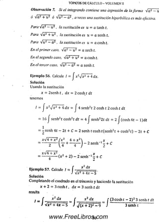 TÓPICOS DE CÁLCULO - VOLUMEN II
Observación 7. Si el integrando contiene una expresión de la forma V a 2 —u
ó Va2 + u2 ó Vu2 - a2, a veces una sustitución hiperbólica es más efectiva.
Para V a 2 - u 2 , la sustitución es u = a tanh t.
Para Va2 + u 2 , la sustitución es u = a senh t.
Para Vu2 —a2 , la sustitución es u = acoshí.
En el primer caso, Va2 - u2 = a sech t.
En el segundo caso, 'Ja2 + u 1 = a cosh t.
En el tercer caso, V u 2 - a 2 = a senh t.
E je m p lo 56. Calcule / = J x 2J x 2 + 4 dx.
So lu ción
Usando la sustitución
x = 2 se nh í , d x = 2 co sh í dt
tenemos
/ - J x 2y¡x2 + 4 d x = J 4 senh2t 2 cosh t 2 cosh t dt
- 16 J senh2t cosh2t d t = 4 J senh22 í d t = 2 J (cosh 4 t - l)d £
1
- -s e n h 4 í - 2 t + C = 2 senh tco sh t(senh 2t + cosh2t) - 2 1 + C
xV 4 + x 2 / x 2 4 + x 2  x
j _ 2 Se n h -1 - + í:
xV 4 + x 2
4 2
x 2 dx
Ejem plo 57. Calcule / ~ f ■
J <V x2 + 4x - 5
Solución
Completando el cuadrado en el trinomio y haciendo la sustitución
x + 2 = 3 cosh t , d x = 3 senh i d t
resulta
I rn { __*2dx f * 2 d x f (3 cosh t ~ 2 ) 2 3 senh t dt
J + 4* - 5 ~ J / (* + 2)z - 9 i 3 senh t
50www.FreeLibros.com
 