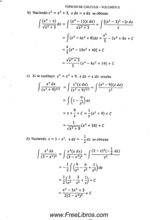 f ( x 5 - x ) _ r (x * - l ) ( x dx) f [(z 2 - 3) 2 - ] z dz
J V ^ T 3 JV F T 3 " J z
f z **
= J ( z 4 - 6 z 2 + 8 ) d z = Y - 2 z 3 + 8z + C
TÓPICOS DE CÁLCULO - VOLUMEN II
b) Haciendo z 2 = x 2 + 3, z dz = x dx se obtiene
z
= - [ z 4 - 1 0 z 2 + 4 0 ] + C
Vx2 + 3 ,
= ----- ------( x 4 - 4 x 2 + 19) + C
c) Si se sustituye z 2 = x 2 + 9, z dz = x dx resulta
r x 3 dx _ r x 2(x dx) f ( z 2 - 9) ( z dz)
J (X2 + 9)3/2 - J ( x2 + 9)3/2 - J
dz
9 1 ,
= z H ------h C = - (z + 9) + C
z z
1
( x 2 + 1 8) + C
V x 2 + 9
d) Haciendo z — 3 — x 2, x dx = - - d x se obtiene
f x 5 dx í x 4(x dx) f (3 - z ) 2( - í dz)
J (3 - x 2)4 ~ J ( 3 - x 2)4 = J i?
1 f / 9 6 1 
2 J +
1 / 3 3 1
“ 2  ^ ~ I * + z ) + C
x 4 - 3 x 2 + 3
~ 2 (3 - x 2) 3 + C
www.FreeLibros.com
 