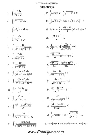 f x~ dx
J v f ^ F
J * + x 2 dx
j x z¡4 - x z dx
f dx
J x 2v l + x 2
dx
J ( X 2 -r 1 ) V 1 - X 2
' x 3 dx
v 2 x 2 + 7
dx
x 4V x 2 + 3
r (4 x + 5 )d x
J ( x 2 — 2x + 2 ) 3/2
f - 4I ( X 2
( 2x - 3 )d x
J ( x 2 4- 2 x - 3 ) 3/2
f V x 2 — 4 x
d x
x 4 d x
I 1
(4- x 2y /z
( x 2 - 2 5 ) 3/2 d x
x 6
d x
INTEGRAL INDEFINIDA
E JE R C IC IO S
(x ■+■l)3Vx2 + 2x
r sen x dx
J Vcos2x + 4cosx 4- 1
1 x /-------- -
R. - - a r c s e n x - - v l - x 2 4 -C
R. - jx V 4 + x2 + ln(x + J 4 + x2)j 4- C
x V 4 - x 2
R. 2 arcsen ----------- -— |x - 2xj + C
V l + x i
R . --------------- 4- C
I y[2x ,
R. — a rc ta n l - = = ) + C
1
v f  V 1 - X 2
V 2 x 2 4- 7 ,
R. — — ------- ( x 2 + 7) + C
V x 2 4- 3 ( x 2 + 3 ) 3/2
R. ---- r--------- -- ---- + C
R.
9x 2 7 x 3
9x - 13
^ _______ :4~ C
V x 2 - 2x 4- 2
5 x - 3
4 V x 2 + 2 x - 3
( x 2 - 4 x ) 3/2
:+ C
6 x 3
v s
R.
2 0 (4 - x 2) 5/2
( x 2 - 2 5 ) s/2
4- C
+ c
1 2 5 x 5
1 V x2 4- 2x
if. - a r s e n ( * + l ) + i 5 r n 5 j + C
/?. - l n jc o s x + 2 + V c o s 2x + 4 c o s x + l j + £
www.FreeLibros.com
 
