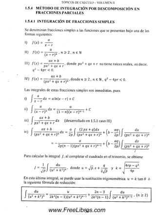 I.5.4.1 I N T E G R A C I Ó N D E F R A C C I O N E S S I M P L E S
Se denom inan fracciones sim ples a ias funciones que se presentan bajo una de las
formas siguientes:
0 f W =
TÓPICOS DE CALCULO - VOLUMEN II
1.5.4 M ÉTO D O DE IN TEG RA C IÓ N PO R D E SC O M PO SIC IÓ N EN
FR A CC IO N ES PA RCIA LES
x —r
•*) /O ) = 7— , n > 2 , n e N
(x —r ) n
ax + b
ill) f ( x ) — 2 '------ :— , donde px2 + qx + r no tiene raíces reales, es decir,
JjX “t” CJX T Y
qz —Apr < 0.
^ s CLX+ b
IV) f ( x ) = -— — -----------— ,donde n > 2 , n e N , q 2 - Apr < 0.
(;px2 + qx + r)n ^ p
Las integrales de estas fracciones sim ples son inmediatas, pues
f a
i) dx = a ln¡x - r| + C
J x —r
U) í (x - r ) n dX ~ (1 - n)(x - r ) n_1 + C
f ax + b
iii) — 7 - -------- ;— dx (desarrollado en 1.5.1 caso III)
J p x 2 + q x + r J
f ax + b (2px + q)dx
J (px 2 + qx + r ) n X 2pJ (px2 + qx + r ) n + 
2p(n - 1)(px2 + qx + r ) n~
- +
( * - S ) /
f dx
i (px2 + qx + r ) n
f
dx
J (px2 + qx + r)n
;
Para calcular la integral /, al completar el cuadrado en el trinomio, se obtiene
r í du j j r~ R , 4 r P _ <7
J = ~ T i , i n , ' donde u = J p . x + — = y k = ------------
J v J ( u 2 + k 2Y y 4 n( u 2 + k 2r ’ y 4 p
En esta últim a integral, se puede usar la sustitución trigonom étrica u = k tan 0 ó
la siguiente fórm ula de reducción:
56www.FreeLibros.com
 