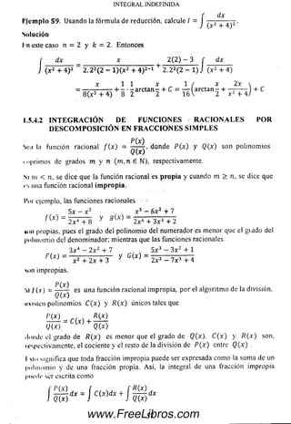 INTEGRAL INDEFINIDA
dx
Solución
l n este caso n = 2 y k = 2. Entonces
r dx x 2 (2 ) - 3 f dx
] (x 2 + 4 )2 “ 2.22(2 - l)(x2 + 4 )2-1 + 2.22(2 - 1) J (x2 + 4)
x 1 1 x 1 / x 2x 
“ 8 ( ^ 4 ) + 8 ' 2 arCt3n 2 + C = 16 l arCtan 2 + Í ^ T í) + C
l'lem plo 59. Usando la fórmula de reducción, calcule / = J + .
1.5.4.2 I N T E G R A C I Ó N D E F U N C I O N E S R A C I O N A L E S P O R
D E S C O M P O S I C I Ó N E N F R A C C I O N E S S I M P L E S
P (x )
Sim la función racional f ( x ) = — -r, donde P (x ) y Q{x) son polinom ios
Q(x)
i <«primos de grados m y n (m ,n e N), respectivamente.
Si m < n, se dice que la función racional es propia y cuando m > n, se dice que
rs una función racional impropia.
Por ejemplo, las funciones racionales
x 5 - 6x2 + 7
y a t o2 x 4 + 8 J " 2x&+ 3 x 3 + 2
mm propias, pues el grado del polinom io del num erador es menor que el giado del
polinom io del denominador; mientras que las funciones racionales
3 x 4 - 2x2 + 7 _ 5 x 3 - 3 x 2 + 1
F(X) ~ x2 + 2x + 3 y " 2 x 2 - 7 x 3 + 4
son impropias.
P(x)
Si / (x) = es Una función racional impropia, por el algoritm o de la división,
uxisicn polinom ios C(x) y /?(x) únicos tales que
l’t o r r ^
-------= C(x) +
Q(x) Q(x)
ilmule el grado de R(x) es m enor que el grado de Q(x). C(x) y R( x ) son,
ii'speclivamente, el cociente y el resto de la división de P( x ) entre Q(x) .
I tío significa que toda fracción im propia puede ser expresada com o la sum a de un
polinom io y de una fracción propia. A sí, la integral de una fracción im propia
IMifilc ser escrita com o
í p t o , f , ( R t o dx
57www.FreeLibros.com
 