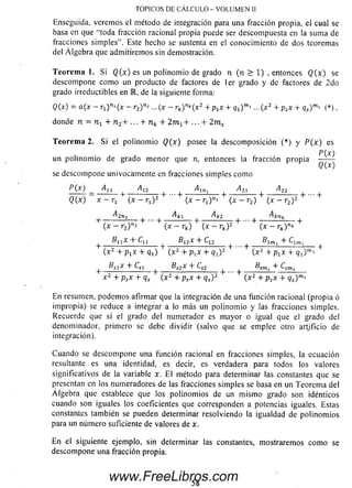 Enseguida, verem os el método de integración para una fracción propia, el cual se
basa en que “toda fracción racional propia puede ser descompuesta en la sum a de
fracciones sim ples”. Este hecho se sustenta en el conocim iento de dos teoremas
del Á lgebra que adm itirem os sin demostración.
Teorem a 1. Si Q (x ) es un polinom io de grado n (n > 1) , entonces Q( x) se
descompone com o un producto de factores de 1er grado y de factores de 2 do
grado irreductibles en M, de la siguiente forma:
Q(x) = a(x — rj) " 1(x — r2)n2 ... (x - rk)nk(x2 + p^x + q1)m» ...(x2 + psx +qs)m>(*),
donde n = TI-L+ n 2+ ... + nk + 2 m l + ... + 2m s
T eorem a 2. Si el polinom io ( ? ( * ) posee la descom posición '( * ) y P ( x ) es
P (Xj
un polinom io de grado m enor que n, entonces la fracción propia
se descom pone unívocamente en fracciones sim ples como
P(X) _ ^11 A12 ^21 ^22
Q(x) x — + (x — rx) 2 (x - rj)ni + (x - r2) + (x - r2) 2 + ^
+ - Alnt- + . - 4 - A k l - + Ak2 + . . . + Akn*__ +
( x - r 2)"2 (x - rk) (x — rk) 2 (x - r k)nk
^ Bllx + ^11 ^ Bl2x + ^12 ^ J ^lm, + ^
(x 2 + p 1x + q1) (x 2 + p xx + Ch) 2 (x 2 + pjX + Q i)mi
_l_ B S1X + Csí ^ B s2X + CS2 ®smj "t" Q m s
x 2 + psx + qs (x 2 + psx + qs) 2 ( x 2 + psx + qs)ms
En resumen, podem os afirmar que la integración de una función racional (propia ó
impropia) se reduce a integrar a lo más un polinom io y las fracciones simples.
Recuerde que si ei grado del numerador es m ayor o igual que el grado del
denominador, primero se debe dividir (salvo que se emplee otro artificio de
integración).
Cuando se descom pone una función racional en fracciones simples, la ecuación
resultante es una identidad, es decir, es verdadera para todos los valores
significativos de la variable x. E l método para determinar las constantes que se
presentan en los numeradores de las fracciones sim ples se basa en un Teorem a del
A lgebra que establece que los polinom ios de un m ism o grado son idénticos
cuando son iguales los coeficientes que corresponden a potencias iguales. Estas
constantes también se pueden determinar resolviendo la igualdad de polinom ios
para un núm ero suficiente de valores de x.
En el siguiente ejemplo, sin determinar las constantes, mostrarem os com o se
descom pone una fracción propia.
TÓPICOS DE CÁLCULO - VOLUMEN II
58
www.FreeLibros.com
 