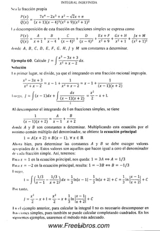 Sea la fracción propia
P(x) 7 x 4 — 2 x 3 + x 2 —%/2x + n
Q(x) = (x + l ) ( x - 4 )3( x 2 + 9 ) ( x 2 + 1) 2
I .1 descom posición de esta fracción en fracciones sim ples se expresa com o
P(x) A B C D Ex + F Gx + H Jx + M
■+ -------r + 7------ :tt + -:------ ;tt + — ---- — H---- ^---- - + -
INTEGRAL INDEFINIDA
Q(x) x + 1 x - 4 (x - 4) 2 (x - 4 ) 3 x 2 + 9 x 2 + 1 ( x 2 + l ) 2
donde A, B, C, D, E, F, G, H, J y M son constantes a determinar.
f x 3 —3x + 3
lile m p lo 60. Calcule / = — :---------- irdx.
H J x 2 + x - 2
Solución
I n primer lugar, se divide, ya que el integrando es una fracción racional impropia.
x 3 — 3x + 3 1 1
= x — 1 + — ---------- - = x - 1 + ■
x 2 + x - 2 x 2 + x - 2 ( x - l ) ( x + 2)
1iit'í’o, J = j (x —l)d x + J •
dx x 2
— —X
(x — l ) ( x + 2) 2
Al descom poner el integrando de I en fracciones simples, se tiene
1 A B
(x — l) ( x + 2) x — 1 x + 2
donde A y B son constantes a determinar. M ultiplicando esta ecuación por el
m ínim o com ún m últiplo del denominador, se obtiene la ecuación p rin cip a l
1 = A(x + 2) + B(x - l ) , V x £ l
Ahora bien, para determinar las constantes A y B se debe escoger valores
npi opiados de x. Estos valores son aquellos que hacen igual a cero el denom inador
de cada fracción simple. A sí, tenemos:
l'm a x = 1 en la ecuación principal, nos queda: 1 = 3A <=> A = 1/3
l'nia x = - 2 en la ecuación principal, resulta: 1 = - 3 B «=> B = - 1 / 3
I ui'^o,
x .
/(:
1/3 1/3  1 , 1 , 1.
dx = -ln|x —1| — -ln|x + 2| + C = -in
1 x + 2) 3 3 3
'ni lauto.
x + 2
+ C
X 2 X 1
/ = y - í + ^ T - x + 3 1" x + 2
+ C
I ti el ejemplo anterior, para calcular la integral I no es necesario descom poner en
li h it iones simples, pues tam bién se puede calcular completando cuadrados. En los
llám enles ejemplos, usarem os el método m ás adecuado.
59www.FreeLibros.com
 