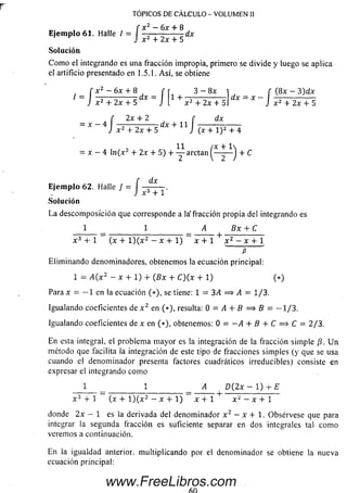 TOPICOS DE CALCULO - VOLUMEN II
X2 — 6x + 8f x ¿ —6x + 8
Ejemplo 61. Halle I = I — — ------ - d x
J x2 + 2x + 5
Solución
C om o el integrando es una fracción impropia, primero se divide y luego se aplica
el artificio presentado en 1.5.1. A sí, se obtiene
f x z - 6x + 8 f 3 - 8x i f (8 x - 3)dx
= I 7' , o — r ? d x = I 1 + - ^ — =------ - d x = x -
J x 2 + 2x + 5 J L x 2 + 2x + 51 J
f 2x + 2 f
= x —4 I —-— ------ dx + 11 I ,
J x 2 + 2x + 5 J (x + l ) 2 + 4
x 2 + 2x + 5
2x + 2 r dx
, 11 ¡x + 1
x —4 ln (x 2 + 2x + 5) + — arctan ^— - — J + C
dx
Ejem plo 62. Halle J . ,
. J x3+ 1
Solución
La descom posición que corresponde a la'fracción propia del integrando es
1 1 A Bx + C
x 3 + 1 (x + l ) ( x 2 - x + 1) x + 1 x 2 - x + l
P
Elim inando denominadores, obtenemos la ecuación principal:
1 = A( x2 - x + 1) + (Bx + C)(x + 1) (*)
Para x — — 1 en la ecuación (*), se tiene: l = 3A ==> A = 1/3.
Igualando coeficientes de x 2 en (*), resulta: 0 = i 4 + í ? = > f i = — 1/3.
Igualando coeficientes de x en (*), obtenemos: O = - A + B + C =$ C = 2/3.
En esta integral, el problema m ayor es la integración de la fracción sim ple /?. U n
método que facilita la integración de este tipo de fracciones sim ples (y que se usa
cuando el denom inador presenta factores cuadráticos irreducibles) consiste en
expresar el integrando como
1 1 A D(2x - 1 ) t E
X 3 + 1 (x + l ) ( x 2 — x + l ) x + 1 x 2 — x + 1
donde 2 x - 1 es la derivada del denom inador x 2 - x + 1. Obsérvese que para
integrar la segunda fracción es suficiente separar en dos integrales tal com o
veremos a continuación.
En la igualdad anterior, m ultiplicando por el denom inador se obtiene la nueva
ecuación principal:
www.FreeLibros.com
 
