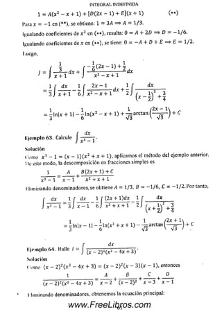 INTEGRAL INDEFINIDA
1 = A(x2 - X + 1) + [D (2X - 1) + E ](x + 1)
Para x = - 1 en (**), se obtiene: 1 = 3A = > A = 1/3.
Igualando coeficientes de x 2 en (* * ) , resulta: Q = A + 2 D = $ D = — 1/6.
Igualando coeficientes de x en (* * ) , se tiene: 0 = —A + D + E = > E = 1/2.
fuego,
líje in p lo 63. Calcule J ■
Solución
C om o x 3 - 1 = (x - l ) ( x 2 + * + 1), aplicam os el método del ejemplo anterior.
1)c este modo, la descom posición en fracciones sim ples es
1 A B (2 x + 1 ) + ^
x 3 - 1 ~ x - l + x 2 + x + 1
Elim inando denom inadores.se obtiene A = 1/3, B = -1 / 6 . C = -1 / 2 . P or tanto.
1 1 1 í 2x ~~
= -ln|x + 1| - gln(x2 - x + 1) + -^arctan + c
dx
dx
E je m p lo 64. Halle / - J <•* _ 2) 2^ - 4 x + 3 ) 'm plo 64. Halle / —
Solución
( orno (x - 2 ) 2( x 2 - 4 x + 3) = (x - 2 ) 2(x - 3 )(x - 1), entonces
(x —2 )2( x 2 — 4 x + 3) x — 2 (x - ¿V x - i x - 1
l lim inando denominadores, obtenemos la ecuación principal:
www.FreeLibros.com
 