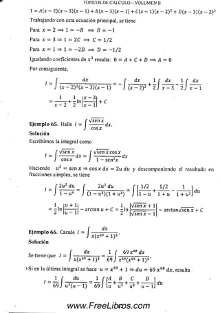 TOPICOS DE CÁLCULO - VOLUMEN II
l = A ( x - 2)(x - 3 )(x - 1) + B(x - 3)(x - 1) + C(x - l)(x - 2)2 + D(x - 3 )(x - 2) 2
Trabajando con esta ecuación principal, se tiene
Para x = 2 = > 1 = —B = > B - - 1
Para x = 3 => 1 = 2C = > C = 1/2
Para x = 1 => 1 = - 2 D =¡> D = - 1 / 2
Igualando coeficientes de x 3 resulta: 0 = i4 + C + D = > . 4 = 0
Por consiguiente,
dx r dx
I
S o r :( x - 2 ) 2 ( * - 3 ) ( x - l )
x - 3
_ f dx 1 r dx 1 f dx
( x - 2 ) 2+ 2J x —3 ~ 2 J x - 1
1 1
: ------^ + r l n
x - 2 2 x —1
+ C
E je m p lo 65. Halle I- j
Solución
Escribim os la integral com o
' VserTx
Vsen x
c o sx
-dx.
f v s e n x f v se n x c o sx
/ = ----------dx = — ----------- — dx
J cosx J l - s e n 2x
Haciendo u 2 — s e n x => eos x d x = 2u d u y descom poniendo el resultado en
fracciones simples, se tiene
r 2u2 du _ í 2u2 du r r i /2 1/2 1
" J 1 - u4 ~ J (1 - U2)(l + u2) ~ J l l - u + 1 + u " l T ^
2u 2 du
du
1 , |u+li 1 IVsenx + 1
~ ln ------ r - arctan u + C = - l n , ------
2 l u - H 2 V ü ñ x - 1
arctanVsen x + C
E je m p lo 6 6 . Cacule I= j
So lu ción
dx
x ( x 69 + l ) 3 '
dx 1 f 69 x 68 dx
Se tiene que / = I - —^7----------- — ¡ ------------------
J x( x69 + l ) 3 69 J x 69(x 69 + l ) 3
»Si en la últim a integral se hace u = x 69 + 1 => du = 69 x 68 dx, resulta
/ - 1 f du 1 f A B c D 1
69 Ju 3(u - 1) 69 J [u + u 2 + i í 3+ w - lj
62www.FreeLibros.com
 