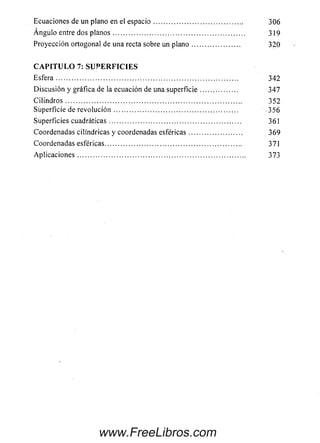 Ecuaciones de un plano en el e sp a c io ......................................... 306
Á n g u lo entre dos p la n o s ............................................................. 319
Proyección ortogonal de una recta sobre un p la n o ...................... 320
C A P I T U L O 7: S U P E R F I C I E S
E s fe ra .................................................................................... 342
D iscusió n y gráfica de la ecuación de una su p e rficie ................. 347
C ilin d r o s ................................................................................. 352
Superficie de re v o lu c ió n ......................................................... 356
Superficies cuadráticas............................................................. 361
Coordenadas cilindricas y coordenadas e sfé ricas........................ 369
Coordenadas esféricas............................................................... 371
A p lic a c io n e s.............................................................................. 373
www.FreeLibros.com
 