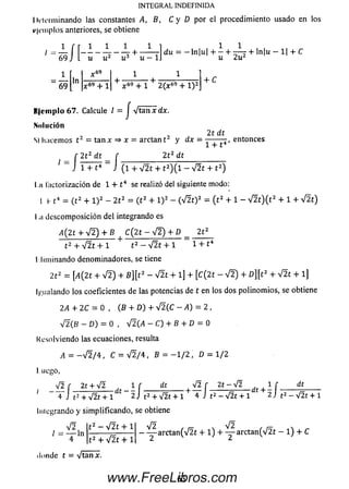 INTEGRAL INDEFINIDA
Determinando las constantes A, B, C y D por el procedimiento usado en los
ejemplos anteriores, se obtiene
1 . Í L Í _ j L _ - L 1
i9 J i u u2 u 3 + u - 169
1 >.69
69 r " k 69 + 1
1 1
du = -ln |u | H------t - r - r + ln|u - 1| + C
u 2u2
+ C
+ 1 2 (x 69 + l ) 5
K|em plo 67. Calcule 1 = J V tan x dx.
.Solución
SI lineemos t 2 = ta n x =» x = a rcta n t2 y d x =
21 dt
1 + t
entonces
f 2 t 2 dt _ f
1 ~ J i + t4 “ J ( T
2 t z dt
+ V 2 t + t z) ( l - V 2 t + t 2)
I ,ii l'actorización de 1 + t 4 se realizó del siguiente modo:
I f t4 = (t 2 + l ) 2 - 2t 2 = (t 2 + l ) 2 - ( V 2 t) 2 = ( t 2 + 1 - V 2t ) ( t 2 + 1 + V 2t)
I ,¡t descom posición del integrando es
A ( 2 t + V 2 ) + B t C(2t - s / 2 ) + D _ 212
t 2 + V 2 t + l t 2 - V 2t + l “ l + t4
Elim inando denominadores, se tiene
212 = [¿(2t + V2) + B][t2 - V2t + 1] + [C(2t - V2) + Z>][t2 + V2t + l]
Igualando los coeficientes de las potencias de t en los dos polinom ios, se obtiene
2A + 2 C ^ = 0 , (B + D ) + V 2 (C —A) = 2 ,
yj2(B - D) = 0 , V2G4 - C) + B + D = 0
Kesolviendo las ecuaciones, resulta
i4 = — V 2 / 4 , C = V 2/4 , B = — 1/2 , D = 1/2
I uego,
V 2
’ 4
r 2t + V2 _ i r _
J t 2 + V 2t + 1 f 2 J t2
dt V 2 f 2t - V 2 1 f
J t2 - V 2t + 1 t + 2 j t2 -t2 + V 2t + 1 4
hiiegrando y sim plificando, se obtiene
t 2 - V 2 t + 1
dt
V2t + 1
V 2 ,
/ = T ln4 t 2 + V 2 t + 1
donde t = Vtan x.
/^ ^2
— — arctan(V 2 t + l ) + — arctan (V 2 t — l ) + C
63www.FreeLibros.com
 