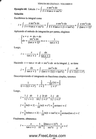 r
Ejemplo 68. Calcule I = í ------—
J 3 + 4
TOPICOS DE CÁLCULO - VOLUMEN II
sec2x dx
tan x + sec2x '
Solución
Escribim os la integral com o
l = [ x sec2* dx - f _____ x se ^ x dx _ f x sec2x dx
J 3 + 4 tan x + sec2x J 3 + 4 tan x + (1 + tan2* ) ~ J (tan x + 2) 2
Aplicando el método de integración por partes, elegim os
( u = x => du = dx
sec2x dx
 dv = 71--------V = - -
(tan x + 2)2 tan x + 2
Luego,
dx
l = -----------_ +
r dx
J tan xtan x + 2 J tan x + 2
J
H aciendo t = tan x =* d t = sec2x dx en la integral ], se tiene
dxf sec2x dx r dt, f dx _ r _______ sec2x dx_______ r
J tan x + 2 J (tan x + 2)(1 + tan2x) J '(t + 2) ( 1 + t 2)
Descom poniendo el integrando en fracciones simples, tenemos
1 _ 5 . ~ l ñ ( 2t) + 5
■+ •
( í + 2) ( l + t2) t + 2 1 + t 2
Luego,
l r dt 1 r 2t dt 2 r dt
5 j t + 2 1 0 J 1 + t 2 + 5 J 1 + t 2
1 1 2
J = p ln|t + 2| — —— ln|l + t 21+ - a r c t a n t + C
b 10 5
1 1 2
7 = g In|tan x + 2| - — ln|l + tan2x| + -a rc ta n (ta n x) + C
Finalmente, obtenemos
(tan x + 2) 3* 1
/ — ------------- “ H----- ln
tan x + 2 10 sec2x
2
+ - * + C
www.FreeLibros.com
 