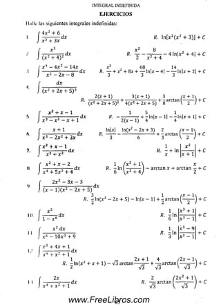 INTEGRAL INDEFINIDA
E J E R C I C I O S
II,illc las siguie ntes integrales indefinidas:
4 x 2 + 6
/
í
I
/
/;
h
r -
x 3 + 3x
dx
-dx
( x 2 4- 4 ) 2
x 4 - 4 x 2 - 14a:
x 2 —2x — 8
dx
( x 2 + 2x + 5 ) 3
X ‘
^ ' 2 x 2 + 4
R. ln [x 2( x 2 + 3)] 4- C
8
4 ln [ x 2 4- 4| + C
-dx
R.
x ■> 68 , , 14 ,
R. — 4-x 4 -8 x 4 -— ln[x — 4 | — — ln|jí + 2| + C
2(x 4 1) 3 (x -t-l) 3 (x + 1
•4- , . „— ~ a rc ta n (— -— j 4- C
(x 2 4- 2x 4- 5)2 4 (x 2 4- 2x + 5) 8
X 2 4- X - 1
:3 - x 2 - x + 1
dx
x 4- 1
2 x 2 4- 3x
dx R.
R. ------------— + -ln | x - 1 | - - ln | x 4 - l| 4- C
2(x - 1) 4 4
ln|x| ln(x2 - 2x 4- 3) 2
•+ - arctan
3 <c t )
+ x
«)
10.
i
X 3 4- X 2
x 2 + x — 2
dx
1 I x 2 I
R. — 4 -ln ------ -
X x 4- 1
4- C
+ c
-dx
4 4- 5 x 2 4- 4
2 x 2 —3 x — 3
l ) ( x 2 - 2 x + 5)
1 ( x 2 + 1
R. - l n —z------
6  x 2 4- 4
arctan x 4- arctan - 4- C
dx
1
R. - l n ( x 2 — 2x 4 -5) - ln|x — 1 | -F -a rc ta n
( ^ )
4-C
r x 2
J 1 - x
■dx6
x 2 dx
x 6 - 10 x 3 4- 9
1
R. - l n
6
B. i l n
X 3 4- 1
4- C
+ C
4x 4- 1
X 2 4 -1
-dx
1 2x + 1
R. - ln (x 2 4- x + 1) — V 3 arctan
I I
2x
X 2 4- 1
-dx
V3 V3
2
4 /2 x
+ — arctan
V V 3 i )
+ C
/2 x 2 4- V
R. — arctan ----- —— 4- C
V3 V V3
65www.FreeLibros.com
 