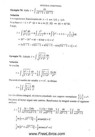 Solución
I .ds cxponcntes fraccionarios de x - 1 son 1/2 y 1/3 .
Si se hace x ~ 1 = t 6 (6 = m. c. m. {2 ,3 }) => dx = 6 t sdt.
I liego,
f 6 t 5 d t r t 3 r , i .
J t 3 + t 2 ~ 6 ] T T i dt = 6 l ( t 2 ~ t + 1 - ^ ) dt
= 2 t 3 - 3 t 2 + 6 t - 61n|t + 1| + C
- 2¡x - 1 - 3 V x - 1 + ó V x - 1 - 6 1 n | V x — 1 + l l + C
INTEGRAL INDEFINIDA
Kjcinplo 70. Halle I = f dx
J V X - 1 + jx - 1 '
Eje m p lo 71. Calcule / = í í— — 1 —
J y] 1 + x 2 x
Solución
Se escribe
i ~ r 1 ■ —
/ = í I** ~ 1 ^ - 1f ;x2 “ 1 2* dx
J j l + x 2 x 2 J J i + x 2 ' ~ P ~
I luciendo el cambio de variable z = x 2, se obtiene
/ = - [ ,2 ~ 1 dz
2 J 1 + z z
I n ''sta últim a integral, el criterio estudiado nos sugiere reem plazar — = ^
I »namos al lector seguir este camino. Resolvem os la integral usando el siguiente
l = ± r _ j £ Z l ) d z _ _ l r ( z - l ) d z i r dz i r dz
2 J z v 1 + z V z — 1 2 j zVJ T T J 2 ) 4 ^ 1 2 J ¡ V P ^ T
1 , --------- , i
- ln | z + V z 2 - 1¡ -~ a rcse c| z| + C
www.FreeLibros.com
 
