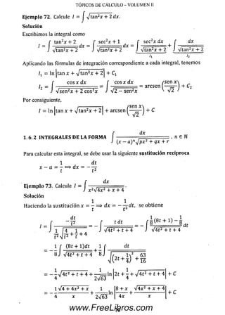 E je m p lo 72. Calcule / = J -Jtan2x + 2 dx.
So lu ción
Escribim os la integral como
tan2* + 2 r sec2x + 1 f sec2x dx [ dx
TOPICOS DE CALCULO - VOLUMEN II
l
r tan2* + 2 [ sec2x + 1 _ f sec x “x + f
J V tan 2* + 2 J V tan 2x + 2 J V tan 2x + 2 JV tan 2x + 2 i V tan 2x + 2
'i '2
Aplicando las fórm ulas de integración correspondiente a cada integral, tenemos
/* = ln jtan x + + C1
[ eos x d x f eos x d x ( s e n x 
/, = , = ■— -- aresen I — — + C2
J V s e n 2x + 2 e os2* J V 2 — se n 2* ' v 2 /
Por consiguiente,
i ---------------1 /sen x 
I = ln |tan x + V t a n 2* + 2 1+ aresen ^ j + C
1 .6 .2 IN T E G R A L E S D E L A F O R M A
dx
(x - a)n4 p x 2 + qx + r
, n e
Para calcular esta integral, se debe usar la siguiente sustitución recíproca
1 dt
x - a = j = > d x = - j j
E je m p lo 73. Calcule / = I —
J x
dx
2y/4x2 + X + 4
So lu ción
1 1
H aciendo la su stitu ció n x = - = > dx = — - r d t , se obtiene
t t z
dt
t 2
f — = U L = = - Í
J 1 4 , 1 , , J
t dt
1 ¡ A
t2 |t2
-~í8 J
+ 7 + 4
(8 t + l) d t
V 4 t 2 + 1 + 4 ' 8 j
i f
8.1
V 4 t 2 + t + 4
dt
- s
dt
= - - V 4 í 2 + t + 4 + — í = l n | 2 t + 7 + V 4 t 2 + t + 4
4 V 2 V 6 3 I 4_ '
1 V4 + 4x2 + x 1
-----------------------+ — = = ln
4 x 2V63
8 + x V 4 x 2 + x + 4
+ --------------------
4x
+ C
+ C
70www.FreeLibros.com
 