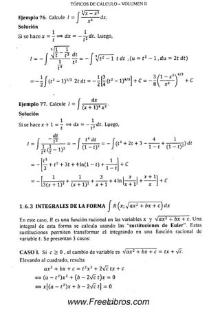 TÓPICOS DE CÁLCULO - VOLUMEN II
Vx -;r -yx —■X
E je m p lo 76. Calcule / = J — — — dx.
So lu ción
1 1
Si se hace x = - = > d x = — ^dt. Luego,
t t2
* 11 _ J_
= - J - - ^ = - J V t 2 - 1 t d t , (u = t 2 - l , d u = 2 t d t )
E je m p lo 77. Calcule / = J ■
dx
(x + l ) 4 x 2 ‘
So lu ción
1 1
t * ~~ t
dt
Si se hace x + 1 = 7 = > dx = - - ^ d t . Luego,
t4 H
= - f y + t 2 + 3 í + 4 ln ( l - 1) + + c
1 1 3 1 x 1 x + l i „
-------- — H-------------- H-----------f- 4 ln -------r H--------- 1 + C
.3(x + l ) 3 (x + 1) 2 x + l ljc + l l x i
1 .6 .3 IN T E G R A L E S D E L A F O R M A J R [ x-. Jax2 + bx + c ) dx
E n este caso, R es una función racional en las variables x y V a x 2 + bx + c. U n a
integral de esta form a se calcula usando las ‘‘sustituciones de E u le r”. Estas
sustituciones permiten transformar el integrando en una función racional de
variable t. Se presentan 3 casos:
C A S O I. Si c > 0 , el cam bio de variable es V a x 2 + bx + c = tx + Ve.
Elevando al cuadrado, resulta
a x 2 + bx + c = t 2x 2 + 2V e tx + c
<=> (a - t 2) x 2 + (b —2 V c t ) x = 0
«=* x [ ( a - t 2) x + ¿ - 2 V c t] = 0
72www.FreeLibros.com
 