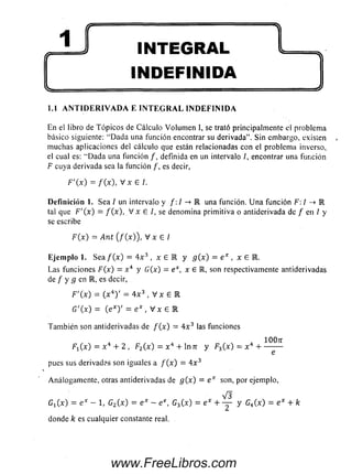 ( r ' ........ ....1............................ ^
INTEGRAL
INDEFINIDA
^ ...... .....— ^
1.1 A N T I D E R I V A D A E I N T E G R A L I N D E F I N I D A
En el libro de T ópicos de Cálculo Volum en 1, se trató principalmente el problem a
básico siguiente: “D ada una función encontrar su derivada”. Sin embargo, existen
m uchas aplicaciones del cálculo que están relacionadas con el problema inverso,
el cual es: “D ada una función /, definida en un intervalo /, encontrar una función
F cuya derivada sea la función /, es decir,
F '( x ) = / (x ), V x G /.
D e fin ición 1. Sea / un intervalo y /: / -> M una función. U na función F: / —» M
tal que F '( x ) = / (x ), V x G /, se denomina prim itiva o antiderivada de / en / y
se escribe
F ( x ) = Ant (/ (x )), V x G /
Eje m p lo 1. S e a / ( x ) = 4 x 3 , x G R y g ( x ) = e x , x G B .
Las funciones F(x) = x 4 y G (x) = e x, x G K, son respectivamente antiderivadas
de / y g en E , es decir,
F'(x) = ( x 4) ' = 4 x 3 , V x E R
G '( x ) = (exy = e * , V x G l
Tam bién son antiderivadas de / ( x ) = 4 x 3 las funciones
1007T
F1(x) = x 4 + 2, F2{x) = x 4 + ln7i y F3( x ) = x 4 + -
pues sus derivadas son iguales a / ( x ) = 4 x 3
Análogam ente, otras antiderivadas de g (x ) = e x son, por ejemplo,
V3
G iC x) = e x - 1, G2(x) = e x - e e, C 3( x ) = e x + — y C4(x ) = e x + k
donde k es cualquier constante real.
www.FreeLibros.com
 