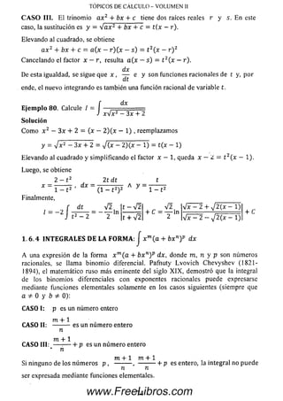 TOPICOS DE CÁLCULO - VOLUMEN II
C A S O III. El trinom io a x 2 + bx + c tiene dos raíces reales r y s. E n este
caso, la sustitución es y - V a x 2 + bx + c = t{x - r).
Elevando al cuadrado, se obtiene
a x 2 + bx + c = a(x - r)(x —s) = t 2(x - r ) 2
Cancelando el factor x —r, resulta a(x —s) - t 2{x - r).
dx
De esta igualdad, se sigue que x , — e y son funciones racionales de t y, por
dt
ende, el nuevo integrando es también una función racional de variable t.
dx
=/;
E je m p lo 80. Calcule / , ____________
W x 2 - 3x + 2
So lu ción
C om o x 2 - 3x + 2 = (x - 2)(x - 1) , reemplazamos
y = y/x2 - 3x + 2 = y/{x - 2)(x - 1) = t(x - 1)
Elevando al cuadrado y sim plificando el factor x — 1, queda x - ¿ — t 2(x - 1).
Luego, se obtiene
2 — t 2 2t d t t
d x = ó ^ w A
Finalmente,
, dt V 2
Í = - 2 I — = - T ln
t-V 2
t + y¡2
V 2
+ C = T ln
4 x - 2 4- y¡2(x - 1)
4 7 = 2 - J 2 ( x - 1 )
+ C
1 .6 .4 IN T E G R A L E S D E L A F O R M A : J x m(a + bx n)p dx
A una expresión de la form a x m(a + b x n) p d x , donde m, n y p son números
racionales, se llam a binom io diferencial. Pafnuty L vo vic h C hevysh ev (1821-
1894), el matemático ruso m ás eminente del siglo X IX , dem ostró que la integral
de los binom ios diferenciales con exponentes racionales puede expresarse
mediante funciones elementales solamente en los casos siguientes (siem pre que
a ^ 0 y b 0):
C A SO I: p es un número entero
m + 1
C A S O II: ---------es un num ero entero
n
m + 1
C A S O III: — :-----hp es un núm ero entero
’ n
m + 1 m + 1
Si ninguno de los núm eros p , ---------, — -------h p es entero, la integral no puede
ser expresada mediante funciones elementales.
74www.FreeLibros.com
 