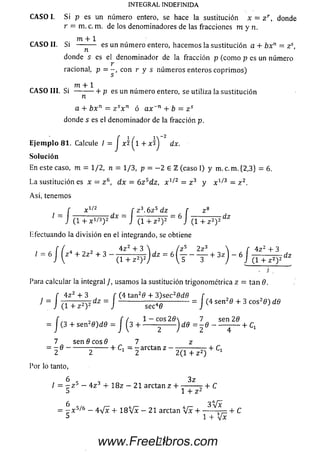 C A SO I. Si p es un número entero, se hace la sustitución x = z r , donde
r = m. c. m. de los denominadores de las fracciones m y n .
m + 1
C A SO II. Si — - — es un núm ero entero, hacem os la sustitución a + bx11 — z s,
donde s es el denom inador de la fracción p (com o p es un número
r
racional, P = ~> con r y s núm eros enteros coprim os)
m + 1
C A SO III. S i ---------- 1- p es un núm ero entero, se utiliza la sustitución
n
a + b x n — z sx n ó ax~n + b = z s
donde s es el denom inador de la fracción p.
E je m p lo 81. Calcule / = J x 2 ^1 + x ^ ¿Lx.
So lu ción
En este caso, m = 1/2, n = 1/3, p - - 2 e l (caso I) y m. c. m. {2,3} = 6.
La sustitución es x = z 6, dx = 6z 5dz, x 1/2 = z 3 y x 1/3 = z 2.
Así, tenemos
, ~ 1/z f z 3. 6 z 5 dz .
I = I „ . == I TT— 7TT - 6 I ( 1 + z 2 ) 2 dz
Efectuando la d ivisión en el integrando, se obtiene
INTEGRAL INDEFINIDA
f x i/¿ r z s. 6z b dz r
= J ( l + X 1/3)2dX = J (1-fz2)2 ZZ6J I
do la d ivisión en el integrando, se obtiene
f / , 4 z 2 + 3  / z5 2 z 3  r
= 6 J ( z4 + 2z2 + 3 - a ^ r ) d z - 6 ( j - - + 3 z ) - 6 I - l
, , , , 4 z 2 + 3  ( z s 2 z 3  f 4z 2 + 3
/ = 6 | |z + 2 z 2 + 3 — , _,N, )d z = 6 ( - - — + 3 z ) - 6 f - - + ^ 2 )2 dz
” 7 ” ’
Para calcular la integral J, usam os la sustitución trigonométrica z = tan 6.
f 4 z 2 + 3 f (4 tan20 + 3)sec28dB [
1 ' J I T T ^ P = J- - - - - - - -= J (4sen " + 3
= /( 3 + s e n = / (3 + l ^ H ) M = 1 8 - ^ + C,
7 sen 0 eos 0 7z
= 2 « ---------- 5-------+ C > = 2 arCta" Z “ 2 ( T T P j + C '
Por lo tanto,
6 3z
/ = - z 5 - 4 z + 1 8 z - 21 arctan z + --------r + C
5 1 + z 2
= %xs'b - 4 V x + 1 8 V x - 21 arctan  [ í + + C
5 1 + V x
75www.FreeLibros.com
 