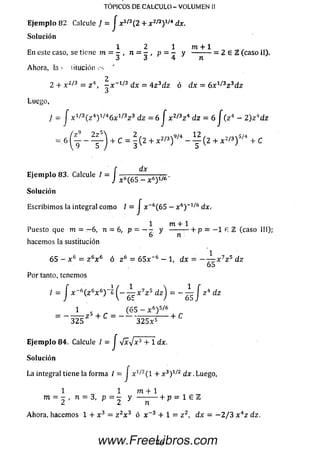 TOPICOS DE CALCULO - VOLUMEN II
E je m p lo 82 Calcule } = J x1/3(2 + ^ 2/3) 1/4 dx.
So lu ción
1 2 1 m + 1
En este caso, se tiene m = - , n = - , p = - y ---------= 2 E 2 ( c a s o i I ) ,
3 3 4 n
Ahora, la s titución es '
2 + x 2/3 = z 4 , ¡ X~X,Z dx = 4 z 3d z ó dx = 6 x 1/3z 3dz
Luego,
y J x 1/3( z 4) 1/,46 x 1/3z 3 dz = 6 J x 2/3z 4 d z = 6 j ( z 4 - 2 ) z 4dz
= 6 ( t -- % r ) + c = I ( 2 + " 2 / 3 ) 9 / 4 - ^ ( 2 + " 2 / 3 ) s / 4 + c
E je m p lo 83. Calcule / = J ^
3 V ' 5
dx
t 6( 6 5 - x 6y / 6 '
So lu ción
Escribim os la integral com o / = J x -6 (65 — x 6)~1/6 dx.
1 m + 1
Puesto que m = —6, n = 6, p = - - y ------ — + p = — 1 a TL (caso III),■
6 n
hacemos la sustitución
6 5 - x 6 = z 6x 6 ó z 6 = 6 5 x -6 - 1, dx = - — x 7z 5 d z
65
Por tanto, tenemos
I = J x ~ 6( z 6x 6)~6 — x 7z 5 d z j = - — J z 4 dz
1 _ (6 5 - x 6) 5/6
= z 5 + C = - - - — 7 — + C
3 2 5 3 2 5 x 5
E je m p lo 84. Calcule 1 = J V x V * 3 + 1 d i ­
so lu c ió n
La integral tiene la form a 1 = J x 1/2( l + x 3) 1/í2 d x . Luego,
1 1 m + 1
m = - , n = 3, p = — y — --------------------1- p = 1 £ TL
Ahora, hacemos 1 + x 3 = z 2x 3 ó x~3 + 1 = z z, dx= - 2 / 3 x 4z dz.
76www.FreeLibros.com
 