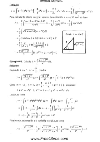 INTEGRAL INDEFINIDA
Entonces
/ = J x 1/2( z2x 3')1/2 ^ - - x 4z dz'j = - - | x 6z 2 dz —
2 r 1
_ 3 J ( z 2 - 1)2
z 2 c¿z
Para calcular la última integral, usam os la sustitución z = secB. A sí, se tiene
/ = -
2 f sec20 see 0 tan 0 dff
I /
2 f sec30 2 f
3 J tan3fl 3 jtan40
csc30 dd
1 4- cot20 ( - c s c 20 )d 0
= - [ c o t 0 c s c 0 4- ln|cote 4- cscfl|] 4- C
•+ ln
14- z
V P -
+ c
x V x 4 4 -x 1 i ,--------- ¡
-------------+ - ln x 3/2 + j l + x 3 4- C
J 6 1 l
V i + e 4x
E je m p lo 85. Calcule / = J
Solución
dt
Haciendo t = e x, dx —— resulta
t
-dx.
r V T T e 4* r v i + t4 r
' = J — ^ - d r = } - p - d “ l
V i + 14
r 2( l + 14) 1/4 dt
1 m 4-1
Com o m = — 2 , n = 4, p = — , ----------1- p = 0 E TL entonces
4 n
1 + t 4 = z 4t 4 ó t~4 4- 1 = z 4 y dt
Lueao, se tiene
- t 5z 3 dz
/= - j t 2(z 4t 4) 1/4t bz 3 dz = - J t 4z 4 dz = - J —-
- ' - 1 /
dz
1
- z - - l n
z 4 - 1
z — 1
1 z 2 + 1
4- -a rc ta n z 4- C
z 4-1
Finalmente, retornando a ia variable inicial x, se tiene
V i 4- e 4x 1
/ = ------------------------ln
e * 2
V i 4- e 4x - e >
V i 4- e 4x 4- e*
1 / V i 4- e 4ArN
4- - arctan I ------—----- | 4-
77www.FreeLibros.com
 