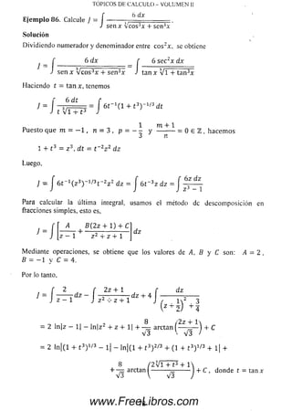 TOPICOS DE CALCULO - VOLUMEN II
6 dx
Ejemplo 86. Calcule J , _______________
s e n x v e o s3* + sen3x
Solución
Dividiendo numerador y denom inador entre cos2x, se obtiene
¡ _ f 6 dx r 6 se c2x dx
J sen x V c o s ^ F T s e ñ ^ x Jtan x Vi4- tan3x
Haciendo t = tan x, tenemos
6 dtf 6 d i r
/ = - j = = = = ó r H i + t 3) '
J t Vi 4- t 3 J
^ d t
1 m + 1
Puesto que m = - 1 , n = 3 , P =Y — - — = 0 e Z , h acem os
1 + t 3 = z 3, d t = t _2z 2 d z
Luego,
J - f 6 t ~ 1( z 3)~1/3t~2z 2 dz = j 6t~3z dz = f 62 dZ
Para calcular la última integral, usam os el método de descom posición en
fracciones sim ples, esto es,
J
■ /
i4 B ( 2 z 4- 1) 4- C
z 1 z 2 4- z 4- 1
d z
Mediante operaciones, se obtiene que los valores de A, B y C son: A = 2,
B = - 1 y C = 4.
Por lo tanto,
2 f 2z + 1 f dz
1
f 2 f 2 z + l f d
------ Td z ~ ~2~.----- — d z 4- 4 ----------
J z - 1 J z 2 z 4- 1 ) , i
(Z4' Í ) + l
= 2 ln|z — 1| — ln|z2 4- z 4- 1| + arctan ( — ——) + C
V 3 V V 3 >
= 2 ln | (l 4 - 13) 1'3 - l| - ln | (l + 13) 2/3 4- (1 4 -13) 1/3 + 1| 4-
8 /2 V i 4- £3 4- 1 
4- —=. arctan I ---------- —-------- ) 4- C , donde t = tan x
V 3  V3
78www.FreeLibros.com
 