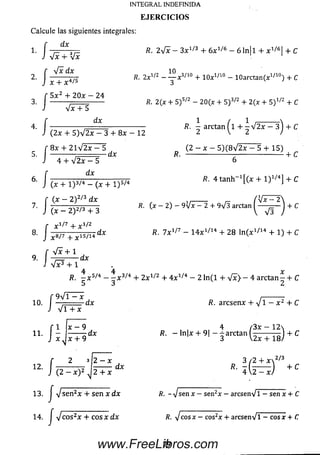 Calcule las siguientes integrales:
f ¿x
1. I — — 57= R. 2 V x — 3 x 1/l3 + 6x 1/6 — 6 l n ll + x 1/6 ! + C
J Vx + Vx 1 1
r -J~x Hy 1n
2 ‘ J y + x 4/5 2x1/2 ~ Y xV 1° + 10x1/10 - 10arctan(x1/10) + C
f 5 x 2 + 2 0 x - 24
3. -------- ;-------- ------ fl. 2(x + 5 ) s/2 - 20(x + S ) 3/2 + 2(x + 5 ) v " + C
J V x + 5
4. [ ............... ....... ... ................. R. - arctan (1 + - V 2x — 3^ + C
J (2x + 5 ) V 2 x - 3 + 8 x - 12 2 V 2 /
f 8 x + 2 l V 2 x - 5 (2 — x — 5 ) ( 8 V 2 x — 5 + 1 5)
5. -----------; ....... d x R. ------------------------------------------ - + C
J 4 + V 2 x - 5 6
r dx
6. I ------ — 777— ;----------------------------------------------------------------------------------- t t f t t
J (x + I ) 3/4 - (x + I ) 5/4 7 J
f (x — 2 ) 2/3 d x _____ / V x - 2 
Z ] ( X - 2 ) V > + 3 *. + C
f x 1/7 + x 1/2
8. x 8/7 1S/14 dx /?. 7 X 1/7 - 1 4 X 1/14 + 2 8 In C x1/14 + 1) + C
f V x + i
9. I - = ---- 1
J V F + i
INTEGRAL INDEFINIDA
E JE R C IC IO S
■dx
4 4
R. — x 5/4 — - x 3/4 + 2 x 1/2 + 4 x 1/4 - 2 l n ( l + V x } - 4 arctan - + C
11
12.
x - 9 , 4 /3x - 1 2 
d x R. - ln|x + 9| - ^ a r c t a n I - -------— ) + C
x + 9 ' 3 V2x + 18/
f 9 V T =rx ,----------
— ........d r R. a rc s e n x + V 1 - x 2 + C
J V T T x
í-j
f 2 3 ¡2 - x 3 / 2 + x z/3
J ( 2 - x ) 2 d X 4 (2^ ) + C
13. j sjsen2x + sen x dx /?. - Vsen x - sen2x - arcsenVl - sen x + C
14. J V cos2x + c o s x dx Ä. V c o s x -c o s 2x + arcse n V l-e o s x + C
79www.FreeLibros.com
 