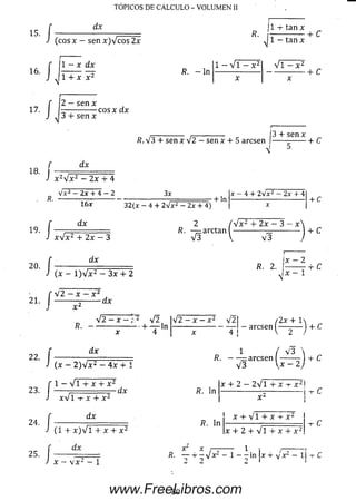 TOPICOS DE CALCULO - VOLUMEN II
I
í
dx
(eos x - sen x)Vcos 2x
¡1 -i- tan x
R. --------------+ C
J 1 - tan x
1 - x dx
1 + x x 2
R. - l n
1 - V i - x 2 Vi - x 2
■+C
f 2 —s e n x
17- --------------eos x dx
J J 3 4- sen x
-------------- ,------------- ¡3 4 -sen x
R. V 3 4- sen x V 2 - sen x 4- 5 aresen ---------------y-C
18.
f dx
J x 2V x z —2x 4- 4
. R.
19
20
Vx2- 2 x + 4 —2
dx
3 x
32(x - 4 + 2 V z2 —2 x + 4)
+ ln
x - 4 + 2Vx2 - 2 x + 4
+ C
/ x V x 2 4- 2 x - 3
f dx
J (x - 1) V x 2 - 3 x 4- 2
2 / V x 2 + 2 x - 3 - x >
R. — arctan --------------—----------- + C
V 3 V v 3
¡x - 2
R. 2. I-------- 4 -C
■vi x 1
f 4 2 - y
21' J —
x - x ‘
■dx
•/
/
42 —x —;.2 42
R . ---------------------4- — ln
x 4
dx
•42- x - . V2| /2x + 1
— — aresen ( - j 4-C
(x - 2 ) 4 x 2 — 4 x + 1
1 / V 3 ,
R . ---- —aresen ------- 14- C
V 3  x 2 ¡
i - v n 4" X X
23. I ------ — rir
x V l
R. ln
24 /
-t- X 4- X ¿
dx
X 4- 2 - 2 V l 4- X -r X 2 !
X a
-| -t-c
(1 4- x)Vl 4- x 4- x2
R. ln
X 4- Vi 4- X 4- X 2
x 4 * 2 4 - V l 4 * x 4 - x ¿
www.FreeLibros.com
 