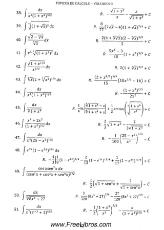 TÓPICOS DE CÁLCULO - VOLUMEN II
38.
/
dx
X 2 ( l + X2) 3/2
39. J J ( 1 + V x ) 3 dx
An , V 2 - V í
40. | ----- — ----d x
41. | x 5 V ( H - ; t 3) 2 d x
42.
V i + X 1/3
-d xx 2/3
43. J Vx(2 + Vx^) 1/4 dx
4 4 . / ;
d x
45.
/
x 3( l + X3) 1/3
dx
V T T x *
. x 3 + 2 x 2
46. I —------- — d x
*■/
47 j
(1 + x 3) 3/2
dx
x 5(2 5 — x 5) 1/5
48. J e 7* ( l - e 3* ) 5/4 d x
4
R. - -
3
Vi + x2
V i + x 2
+ C
K. — ( 7 V x — 4 ) (1 + V x ) 7/4 + C
n 2 ( 4 + 3 V x ) ( 2 - V x ) 3/2
fí. ----------------- ------' — + c
b
5 x 3 - 3
40
(1 + x 3) 5/3 + C
/?. 2 (1 + V x ) 3/2 + C
(2 + x 2/3) 5/4
15
- ( l 0 x 2/3 - 1 6 ) + C
(1 + x 3) 2/3
R. + C
2 x *
i?, - ln
4
V i + x 4
V i + X 4 + .
+ - arctan |
1 + x4
R. -V I +X3 -----—
3 3 V 1 + x 3
+ C
■x 3X 4/E1 Z 25 - í
R . ------------------------ - C
100  x a )
1 ( 1 — g 3 * ) l / 4 _ A . ( 1 - e 3*)13/4 + _ L ( i _ e 3X y 7/4
+ c
49
' ■ /
c o s x s e n 7x dx
(se n 2x + c o s2x + se n 4x ) 3/2
«. i f v ' l s e r r x
<;pn4 r /V I -r se n 4x
50. 3 r « • ^ í 8* 3 + 27) S/9- ^ ( 8x 3 + 27)
1 / I + x
*■ - 5 h r
27
51- h
V 8 x 3 + 27
dx
( x ~ 3 -t- I )4/3
2/9
128
, 3 x 2/ 3
2  x : ( l + x 3) 1^
82www.FreeLibros.com
 