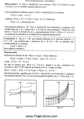 Observación i. Si F{x) = A n t ( f ( x )) en I, entonces F(x) + C, donde C es una
constante real, es también antiderivada de f en l.
lista propiedad es evidente, pues si F(x) = A n t(J{x) ) en I, entonces
F ' ( x ) = f ( x ) , V x e l
Tam bién ( F ( x ) + C ) ' = F'{x) = / ( * ) , V x 6 /. Entonces
F(x) + C = A n t ( f{ x )) en /
U na pregunta natural es: “Si F(x) = A n t ( f ( x )) en el intervalo /, ¿cualquier otra
antiderivada de / en I difiere de F a lo más en una constante?”. D ic h o de otro
modo, si F^x) = A n t ( f ( x )) en /, ¿necesariamente Fr (x) = F(x) + C, V x e l ?
La respuesta es afirm ativa y se deduce de la siguiente proposición.
P rop osició n 1. Sea / :/ -» E una función definida en el intervalo abierto / y
F:I -» E una antiderivada o prim itiva de /. Si :/ -> E es también una
antiderivada de /, entonces
F1(x) = F(x) + C
para alguna constante C.
Demostración
D efinim os la función H por H(x) = F^x) - F (x ). Entonces
H'(x) = Fi(x) - F'{x) = f ( x ) - f ( x ) = 0, V x E l
Luego, H'(x) = 0 , V x e l .
D e aquí se deduce que H( x) = C , V x e l , donde C es una constante (ver
Corolario 1 del T .V .M . T ópicos de Cálculo Vol. 1). Luego, se tiene
H(x) = F iC O - F{x) = C <=> F^x) = F(x) + C , V x e l
Geométricamente, significa que si F(x) = A n t ( f ( x )) en el intervalo /, cualquier
otra antiderivada de / en I es una curva paralela al gráfico de y = F(x) (Fig. 1.1).
TO I% ()S DE CÁ LCU LO - VOLUMEN II
2www.FreeLibros.com
 