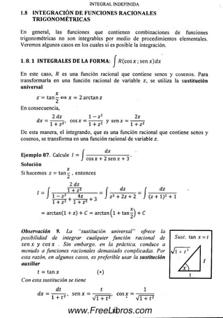 En general, las funciones que contienen com binaciones de funciones
trigonométricas no son integrables por m edio de procedim ientos elementales.
Verem os algunos casos en los cuales si es posible la integración.
INTEGRAL INDEFINIDA
1.8 IN T E G R A C IÓ N DE FU N CIO N ES R A C IO N A LES
T R IG O N O M É T R IC A S
1 .8 .1 IN T E G R A L E S D E L A F O R M A : J R ( c o s x ; s e n x ) d x
En este caso, R es una función racional que contiene senos y cosenos. Para
transformarla en una función racional de variable z, se utiliza la sustitución
universal
x
z '= tan 2 <^> x ~ 2 a rc ta n z
En consecuencia,
2 dz 1 — z 2 2z
dx = --------, eos x = —----- y sen x —---------
1+ z 2 1 + z 2 * 1 + z 2
D e esta manera, el integrando, que es una función racional que contiene senos y
cosenos, se transform a en una función racional de variable z.
f dx
E je m p lo 87. Calcule I = ----------- --------------
J c o sx + 2 sen x + 3
Solución
x
Si hacem os z = tan - , entonces
2 dz
, _ f T T z 2 _ f dz _ f dz
J 1 - z 2 ,4z , „ J z2 + 2z + 2 J (z + l ) 2 + l
l + z 2 + l + z 2 + ó
= a rcta n (l + z) + C = arctan ^1 + ta n -^ + C
Observación 9. La “sustitución universal’’ ofrece la
posibilidad de integrar cualquier función racional de
sen x y eos x . Sin embargo, en la práctica, conduce a
menudo a funciones racionales demasiado complicadas. Por
esta razón, en algunos casos, es preferible usar la sustitución
auxiliar
t — tan x (*)
Con esta sustitución se tiene
d t t 1
dx —------r, sen x = . eos x =
1 + t 2 ’ VI + t2' * VI + t2
83www.FreeLibros.com
 