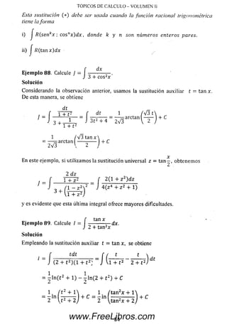 TOPICOS DE CALCULO - VOLUMEN Ii
Esta sustitución (*) debe ser usada cuando la función racional trigonométrica
tiene iaforma
i) J R(senkx ; eosnx ) d x , donde k y n son números enteros pares.
ii) J R(tanx)dx
dx
J:
E je m p lo 88. Calcule ) ,
J 3 + cos2x
Solución
Considerando la observación anterior, usam os la sustitución auxiliar t = tan x.
D e esta manera, se obtiene
f T + F f dt 1 t / V 3 t  , „
= -----------i— = — ;----- = — = arctan — — + C
J 3 ¡ 1 J 3t2 + 4 2V 3  2
ó + l + t 2
1 /V3 t a n x 
— arctan ---------- 4- C
V3  2 /2V3
x
En este ejemplo, si utilizam os la sustitución universal z = t a n - , obtenem os
2 dz
j J 1 + z2 2(1 4- z 2)dz
- , A - z 2V J 4 ( z H z 2 + l )
1 + z 2/
y es evidente que esta última integral ofrece m ayores dificultades.
f tan x
E je m p lo 89. Calcule I = -----------— dx.
J 2 4- tan2*
So lu ción
Em pleando la sustitución auxiliar t = tan x, se obtiene
t _ f íc^í f í t t  j,
1 ~ J (2 + t 2)(i + t 2: = J u T F ~ 2 T ^ J
■= j l n ( t 2 4 - l ) - ^ l n ( 2 + t 2) 4 - C
1, / t 2 + 1 1 /ta n 2x + l
~ 2 U 2 + 2 j + C ~ 2 (ta n 2* 4- 2 j + ^
84www.FreeLibros.com
 
