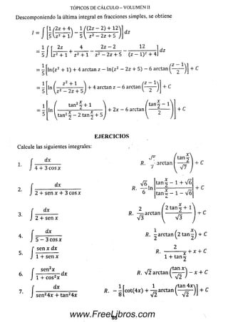 TÓPICOS DE CÁLCULO - VOLUMEN II
Descomponiendo la última integral en fracciones simples, se obtiene
f [1 /2z + 4  1 í {2z - 2) + 12
1 ~ ] [ s U 2 + l J 5  z 2 — 2z + 5
dz
- 1 í f 2z 4 ___ —
5 J iz 2 + 1 + z 2 + 1 z 2 -
2z — 2 12
dz
2z + 5 (z —l) 2 + 4J
= ^ Jln(z2 + 1) + 4 arctan z - ln(z2 - 2z + 5) - 6 arctan ( ^ y ~ ) ] + c
+ C
i r ( z 2 + i
“ 5 r i z 2 - 2 z + 5
+ 4 arctan z - 6 arctan^
tan2ó + 1
ln + 2x - 6 arctan ^
/ tan 2 - 1
+ C
E J E R C I C I O S
Calcule las siguientes integrales:
dx
1.
2.
4.
5.
6.
7.
/
í
/
/
/ I
4 + 3 e o s *
dx
2 + sen x + 3eos*
dx
2 + sen *
dx
5 - 3 eos *
sen x dx
+ sen x
f sen2*
J 1 + eos2*
dx
tan:
R. - arctan — —
7 l V 7
V 6 ,
fí. — ln
6
t a n ^ - 1 + V ó
+ C
4* C
2 2 tanj + 1
R. — arctan --------— ------1 + C
V 3  V 3
■t / x  „
R. -arctan ^2 tan-J + C
R. X
1 + tan 2
/tan *^
7 T
+ * + c
S
dx
sen24* + tan24*
/tan *
Æ. v 2 arctan ^ j - * + C
I r 1 /tan 4 x M „
». - g [ « ( 4 * ) + ^ arctan + C
86www.FreeLibros.com
 