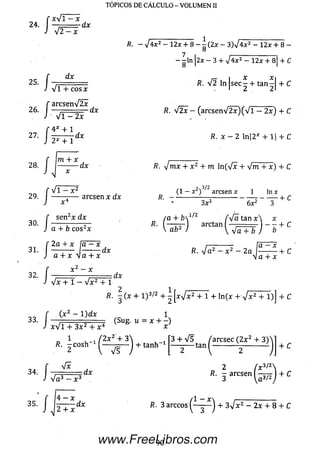Ix V l - x
24. I — ■ dx
4 T = x
■ í
i ' :
I
dx
V i + cosx
a rc se n V 2 x
26. | rfr
V 1 - 2 x
,'4* + l
27. | — d *
n
m + x
--------- dx
fl. - V 4 x 2 - 12x + 8 - l ( 2 x - 3 )V 4 x 2 - 12x + 8 -
O
7 . _______________
- - ln 2x — 3 4- V 4 x 2 - 1 2 x + 8 + C
O I I
/?. V 2 ln jse c ^ + tan^| + C
R. V 2 x - ( a r c s e n V 2 x ) ( V l - 2 x ) + C
R . x - 2 ln|2* + l| + C
/?. yjmx + x 2 + m ln (V x + 4 m + x ) + C
TÓPICOS DE CÁLCULO - VOLUMEN II
29.
30.
/
íi
V i — x 2
x “1
se n 2x d x
arcse n x d x
+ b c o s2x
, 2 a + x l a - x
31. 1 ---------- I-------- d x
/
■ /
x — x
V x + 1 - V x 2 + 1
d x
->3/2
(1 — x ) arcsen x 1 ln x
D _ _____ ____________________ , f*
' * 3 x 3 6 x 2 3
( a + b  1/2 fyfa t a n x  x
r~z--------r u — x
R. V a 2 - x 2 - 2 a I---------- 1- C
y a + x
2 ^
/?. - (x + 1 )3/2 + - [ x V x 2 4- 1 + ln (x + V x 2 + 1)] + C
r ( x 2 - l ) d x 1
33‘ J (Su& u=x+-)x V l + 3 x 2 + x 4
/?. i c o s h - ^ ^ i l ^ + t a n h - 1
3 + V 5 ^ ^arcse c ( 2 x 2 + 3 ) 
“ 1 )
+ C
34. J V i
d x
V a 3 — x 3 .
2
3
/?. x arcse n ( |+ C
 a 3/2
35.
/
4 —x
2 + x
dx i?. 3 arccos ( ~ y —) + 3V x2 - 2x + 8 4- C
90www.FreeLibros.com
 