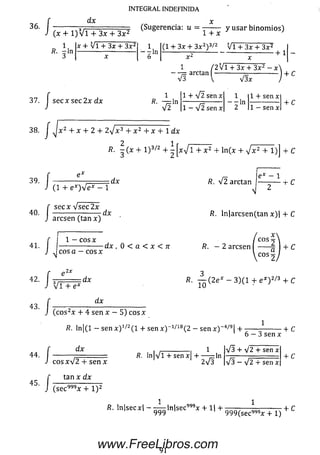 INTEGRAL INDEFINIDA
36.
37.
/
dx
( * + l ) V T + 3l T l F <S“8ere" “ : “ = I T Í y usar binomios)
x + V i + 3x + 3 x 2
R. fin
1
•— ln
D
(1 + 3x + 3x2)3/2 V i + 3x + 3x2
+ 1
1 / 2 V l + 3x + 3X2 —x 
' v f arctan [ ----------- W x ----------- ) + c
J secx see 2x dx R. — ln
V 2
1 + V 2 sen x
1 - V 2 sen x
1
---- ln
2
1 4- sen x
1 — sen x
+ C
38. x z + x 4- 2 + 2yjx3 4- x 2 4- x 4- 1 d x
2 1
/?. - (x + 1 )3/2 4- - [x-/l + x 2 4- ln (x + y¡x2 + l) j + C
39.
40.
(1 4- e * ) V e * - 1
s e c x V s e c 2 x
d x
aresen (tan x )
d x
e * — 1
/?. V 2 arctan — ------- h C
R. ln|arcsen(tan x)| 4- C
41.
í I—J J c o s a
1 — eos x
e o s x
-d x , 0 < a < x < n R. - 2 aresen | ------2  + C
co s-
a
■ /
■ /
/
■/
V T m
-.dx
dx
(c o s2x 4- 4 se n x - 5) eos x
R. — ( 2 e * - 3 )(1 4 - e * ) 2/3 4 - C
R. ln|(l - sen x ) 1/2( l 4- sen x) 1/18(2 - sen x )~ 4/9|4-
1
d x
eos x V 2 4- sen x
tan x d x
(se c 999x + l ) 2
í?. ln|V l + sen x H----- — ln
1 2a/3
6 — 3 sen x
V 3 4- V 2 4- sen x
-¡3 — V 2 4 sen x
+ C
4- C
R. ln|secx| - — -ln|sec999x 4 -1| 4- — — — — ■—
999 9 99 (se c999x 4- 1)
4-C
91
www.FreeLibros.com
 