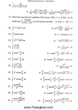 46. r ____^ ____
J x 4 + a 2x 2 + a 4
TÓPICOS DE CÁLCULO - VOLUMEN II
x 2 + ax + a 2
x 2 - ax + a 2
1 / aV3x ,
-i--------- = arctan — -------- | + C
2 a 3V 3  a 2 — x 2
47. Determ ine un polinom io cuadrático P ( x ) tal que P ( 0 ) = 1 y P '( 0 ) = 0, de
48
f P(x) dx
™ doque 1
i. J x 17 ln ( x 2) dx
49. J ta n (ln x )G Íx
, f v r - r
52. i se n h “ 1 - d x
K a
53. i ta n h - 1 - dx
J a
50. | V i - eos x d x
e a da
x e ax dx
(1 + a * ) 2
55. I x 2 arccos - dx
a
56. I * 2 a r c t a n - dx
a
57
58
59
I
/
/
/ c o t h - 1 © * *
r arccos j d x
I I _______
' J x 2
a rc ta n :
sea una función racional. R. P (x ) = - 3 x 2 + 1
fl. 2 x 18
R. x — 2 arctan x 4- C
, / l n x 1 
 1 8 ~ 3 2 4 / + C
R. —2 V i + c o s x + C
1
K.
1 + x
:e° t-C
. x
R. x se nh 1 — J x 2 + a 2 + C
a
R. x tanh | ln ( a 2 - x 2) + C
rtCLX
R.
a 2( 1 + a x )
+ C
Ä. — arccos - - - (x 2 + 2a2)s¡ a2 - x 2 + C
3 a 9
X^ X Í7Y2
i?. — arctan------- — + — ln (a2 + x 2) + C
i a 6 6
1 x 1 a + x
R. — arctan - + — I n ------r------ h C
x a 2a x 2
R. x co th -1 - + ^ l n ( x 2 - a 2) + C
a 2
_ 1 x 1 a + V a 2 - x 2
R. — a r c c o s - + - l n ---------------------- h C
x a a x
92www.FreeLibros.com
 