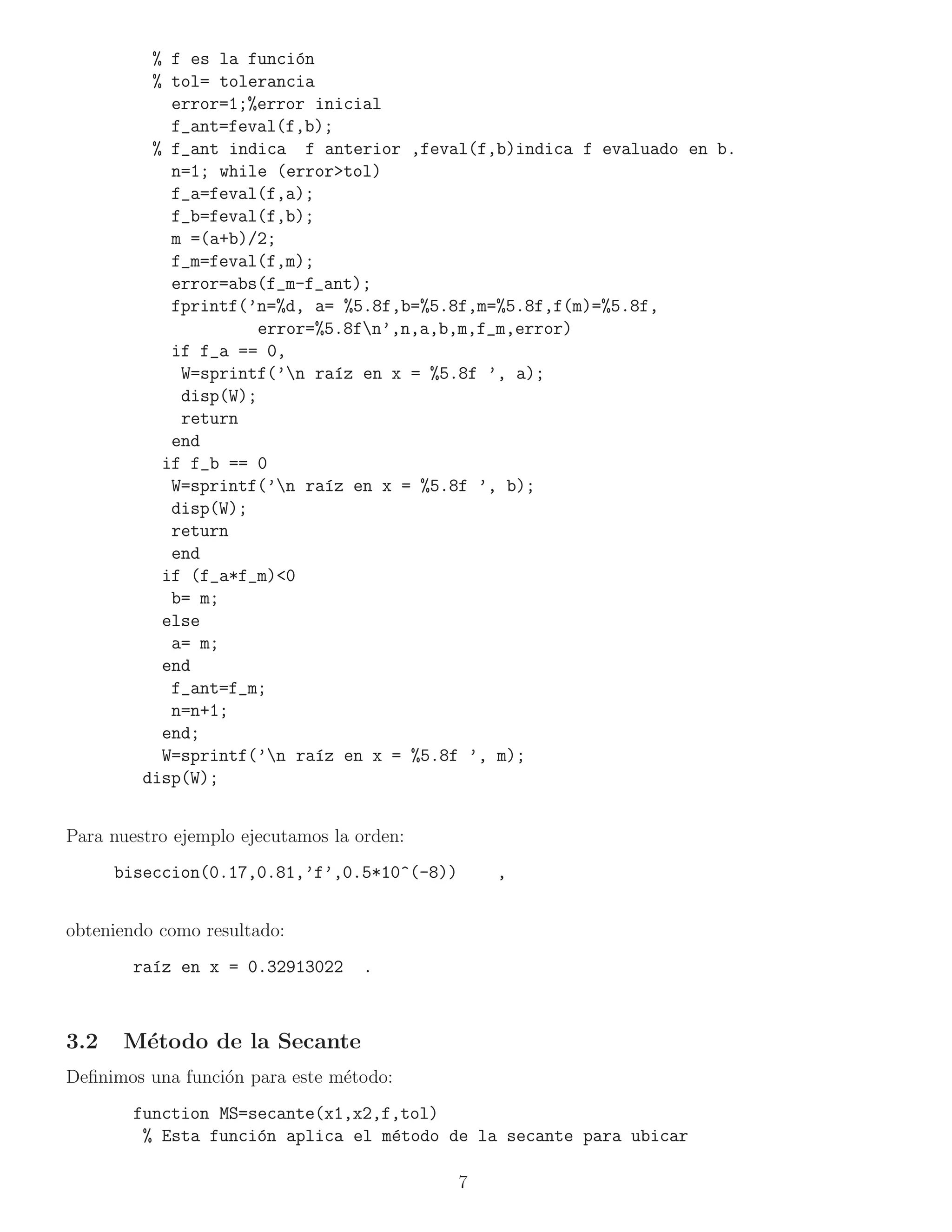 % f es la funci´n
                          o
          % tol= tolerancia
            error=1;%error inicial
            f_ant=feval(f,b);
          % f_ant indica f anterior ,feval(f,b)indica f evaluado en b.
            n=1; while (error>tol)
            f_a=feval(f,a);
            f_b=feval(f,b);
            m =(a+b)/2;
            f_m=feval(f,m);
            error=abs(f_m-f_ant);
            fprintf(’n=%d, a= %5.8f,b=%5.8f,m=%5.8f,f(m)=%5.8f,
                      error=%5.8fn’,n,a,b,m,f_m,error)
            if f_a == 0,
             W=sprintf(’n ra´z en x = %5.8f ’, a);
                              ı
             disp(W);
             return
            end
           if f_b == 0
            W=sprintf(’n ra´z en x = %5.8f ’, b);
                             ı
            disp(W);
            return
            end
           if (f_a*f_m)<0
            b= m;
           else
            a= m;
           end
            f_ant=f_m;
            n=n+1;
           end;
           W=sprintf(’n ra´z en x = %5.8f ’, m);
                            ı
         disp(W);


Para nuestro ejemplo ejecutamos la orden:
      biseccion(0.17,0.81,’f’,0.5*10^(-8))       ,


obteniendo como resultado:
        ra´z en x = 0.32913022
          ı                        .



3.2   M´todo de la Secante
       e
Deﬁnimos una funci´n para este m´todo:
                  o             e
        function MS=secante(x1,x2,f,tol)
         % Esta funci´n aplica el m´todo de la secante para ubicar
                     o             e

                                             7
 