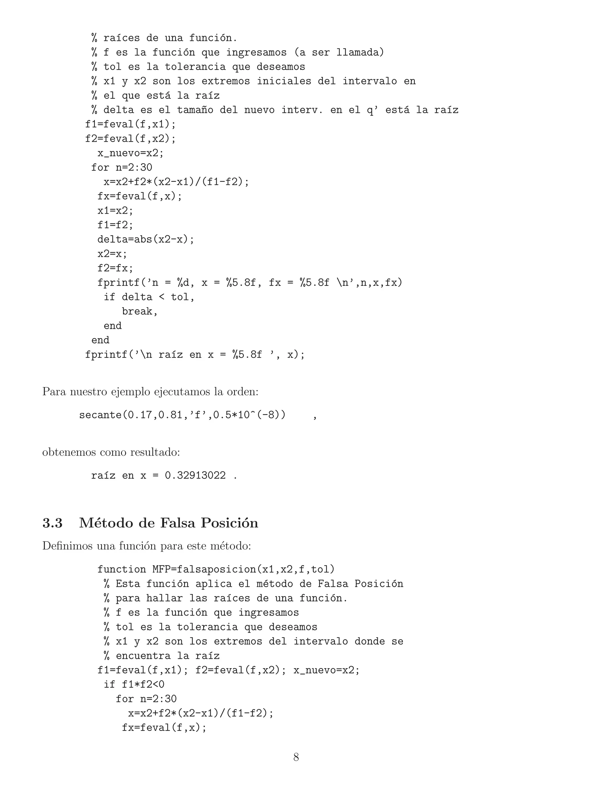 % ra´ces de una funci´n.
             ı                 o
         % f es la funci´n que ingresamos (a ser llamada)
                         o
         % tol es la tolerancia que deseamos
         % x1 y x2 son los extremos iniciales del intervalo en
         % el que est´ la ra´z
                      a      ı
         % delta es el tama~o del nuevo interv. en el q’ est´ la ra´z
                           n                                 a     ı
        f1=feval(f,x1);
        f2=feval(f,x2);
          x_nuevo=x2;
         for n=2:30
           x=x2+f2*(x2-x1)/(f1-f2);
          fx=feval(f,x);
          x1=x2;
          f1=f2;
          delta=abs(x2-x);
          x2=x;
          f2=fx;
          fprintf(’n = %d, x = %5.8f, fx = %5.8f n’,n,x,fx)
           if delta < tol,
               break,
           end
         end
        fprintf(’n ra´z en x = %5.8f ’, x);
                       ı


Para nuestro ejemplo ejecutamos la orden:
      secante(0.17,0.81,’f’,0.5*10^(-8))        ,


obtenemos como resultado:
         ra´z en x = 0.32913022 .
           ı



3.3   M´todo de Falsa Posici´n
       e                    o
Deﬁnimos una funci´n para este m´todo:
                  o             e
          function MFP=falsaposicion(x1,x2,f,tol)
           % Esta funci´n aplica el m´todo de Falsa Posici´n
                       o             e                    o
           % para hallar las ra´ces de una funci´n.
                               ı                o
           % f es la funci´n que ingresamos
                          o
           % tol es la tolerancia que deseamos
           % x1 y x2 son los extremos del intervalo donde se
           % encuentra la ra´z
                             ı
          f1=feval(f,x1); f2=feval(f,x2); x_nuevo=x2;
           if f1*f2<0
             for n=2:30
               x=x2+f2*(x2-x1)/(f1-f2);
              fx=feval(f,x);

                                            8
 