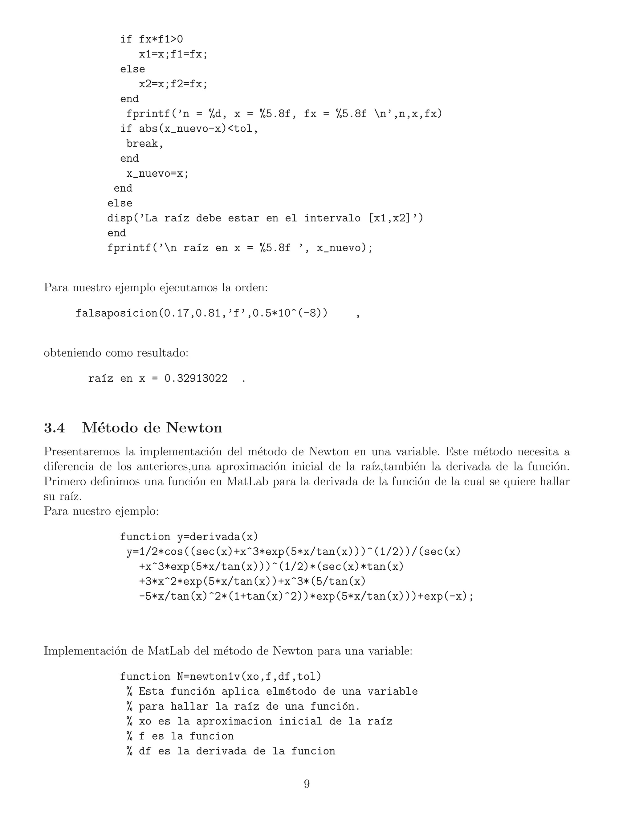 if fx*f1>0
                 x1=x;f1=fx;
             else
                 x2=x;f2=fx;
             end
               fprintf(’n = %d, x = %5.8f, fx = %5.8f n’,n,x,fx)
             if abs(x_nuevo-x)<tol,
               break,
             end
               x_nuevo=x;
            end
           else
           disp(’La ra´z debe estar en el intervalo [x1,x2]’)
                       ı
           end
           fprintf(’n ra´z en x = %5.8f ’, x_nuevo);
                          ı


Para nuestro ejemplo ejecutamos la orden:

      falsaposicion(0.17,0.81,’f’,0.5*10^(-8))            ,


obteniendo como resultado:

        ra´z en x = 0.32913022
          ı                          .



3.4    M´todo de Newton
        e
Presentaremos la implementaci´n del m´todo de Newton en una variable. Este m´todo necesita a
                                o       e                                          e
diferencia de los anteriores,una aproximaci´n inicial de la ra´
                                           o                  ız,tambi´n la derivada de la funci´n.
                                                                      e                         o
Primero deﬁnimos una funci´n en MatLab para la derivada de la funci´n de la cual se quiere hallar
                             o                                         o
su ra´
     ız.
Para nuestro ejemplo:

              function y=derivada(x)
               y=1/2*cos((sec(x)+x^3*exp(5*x/tan(x)))^(1/2))/(sec(x)
                 +x^3*exp(5*x/tan(x)))^(1/2)*(sec(x)*tan(x)
                 +3*x^2*exp(5*x/tan(x))+x^3*(5/tan(x)
                 -5*x/tan(x)^2*(1+tan(x)^2))*exp(5*x/tan(x)))+exp(-x);



Implementaci´n de MatLab del m´todo de Newton para una variable:
            o                 e

              function N=newton1v(xo,f,df,tol)
               % Esta funci´n aplica elm´todo de una variable
                           o            e
               % para hallar la ra´z de una funci´n.
                                  ı              o
               % xo es la aproximacion inicial de la ra´z
                                                       ı
               % f es la funcion
               % df es la derivada de la funcion

                                                9
 
